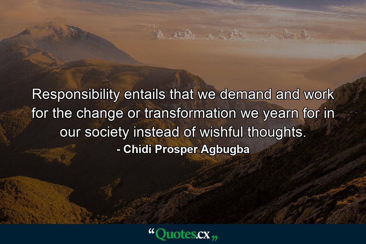 Responsibility entails that we demand and work for the change or transformation we yearn for in our society instead of wishful thoughts. - Quote by Chidi Prosper Agbugba