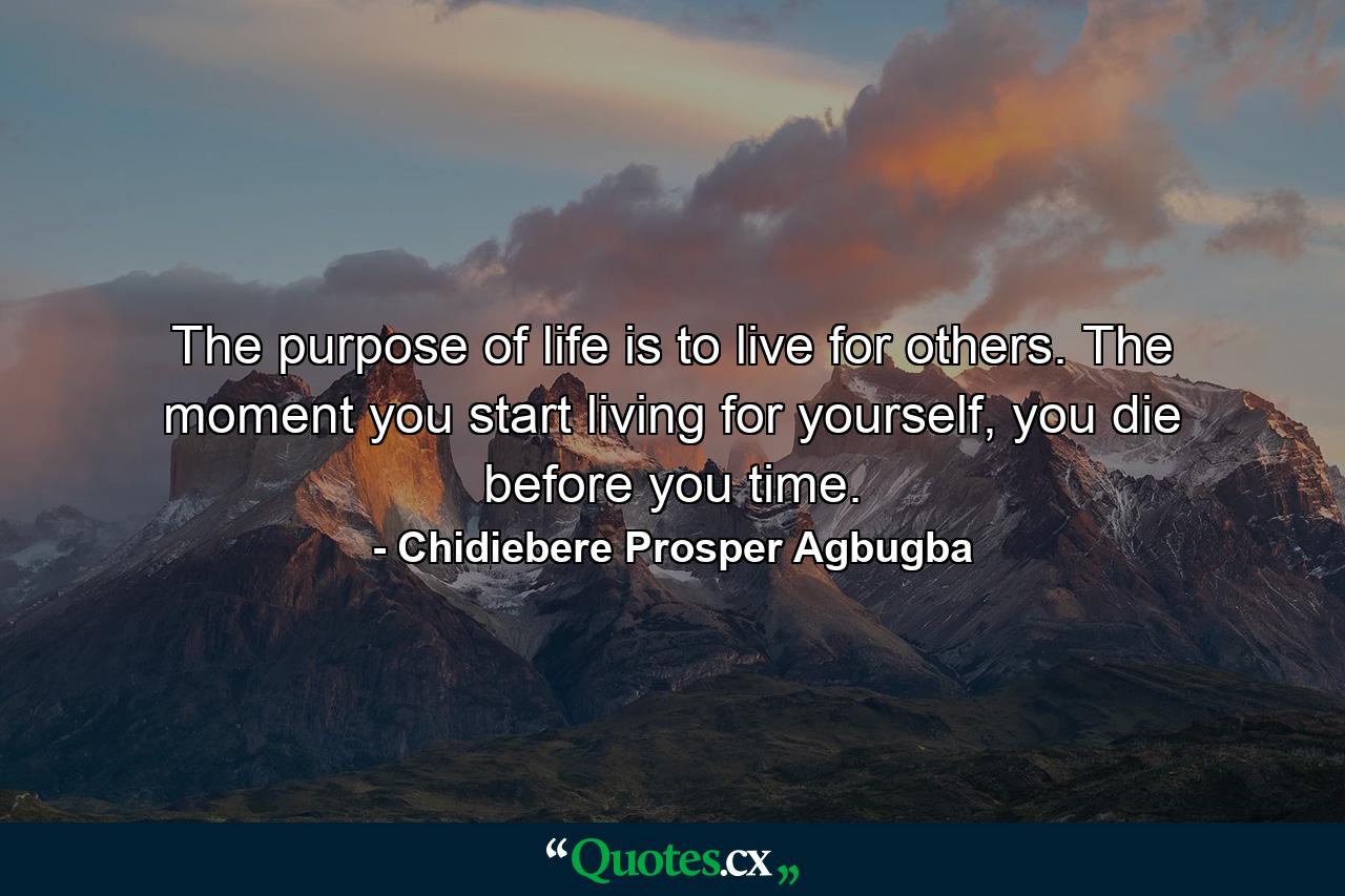 The purpose of life is to live for others. The moment you start living for yourself, you die before you time. - Quote by Chidiebere Prosper Agbugba