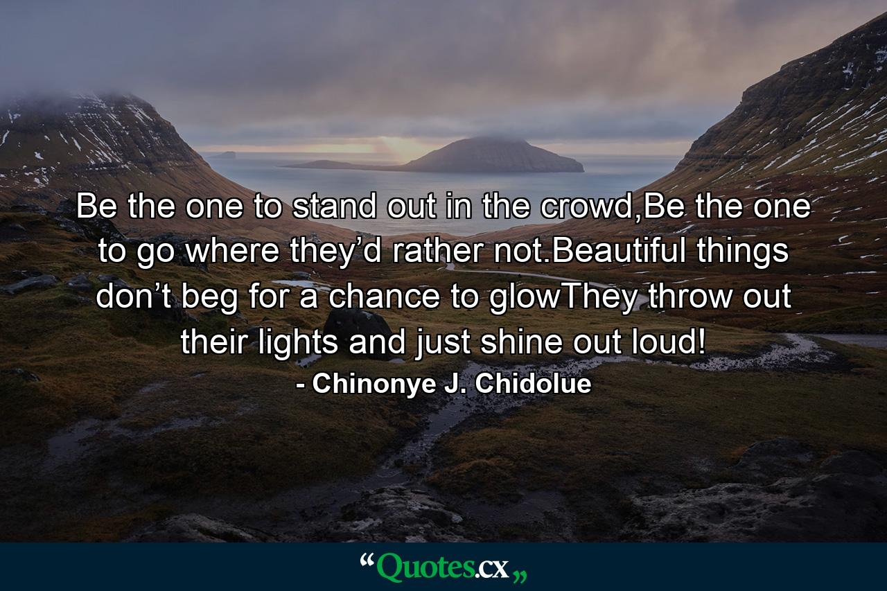 Be the one to stand out in the crowd,Be the one to go where they’d rather not.Beautiful things don’t beg for a chance to glowThey throw out their lights and just shine out loud! - Quote by Chinonye J. Chidolue