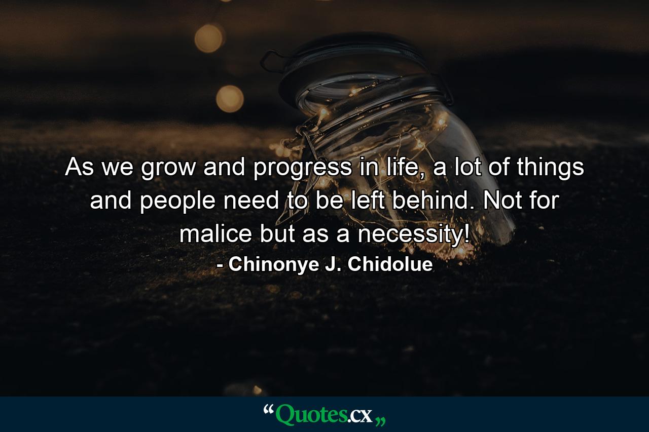 As we grow and progress in life, a lot of things and people need to be left behind. Not for malice but as a necessity! - Quote by Chinonye J. Chidolue