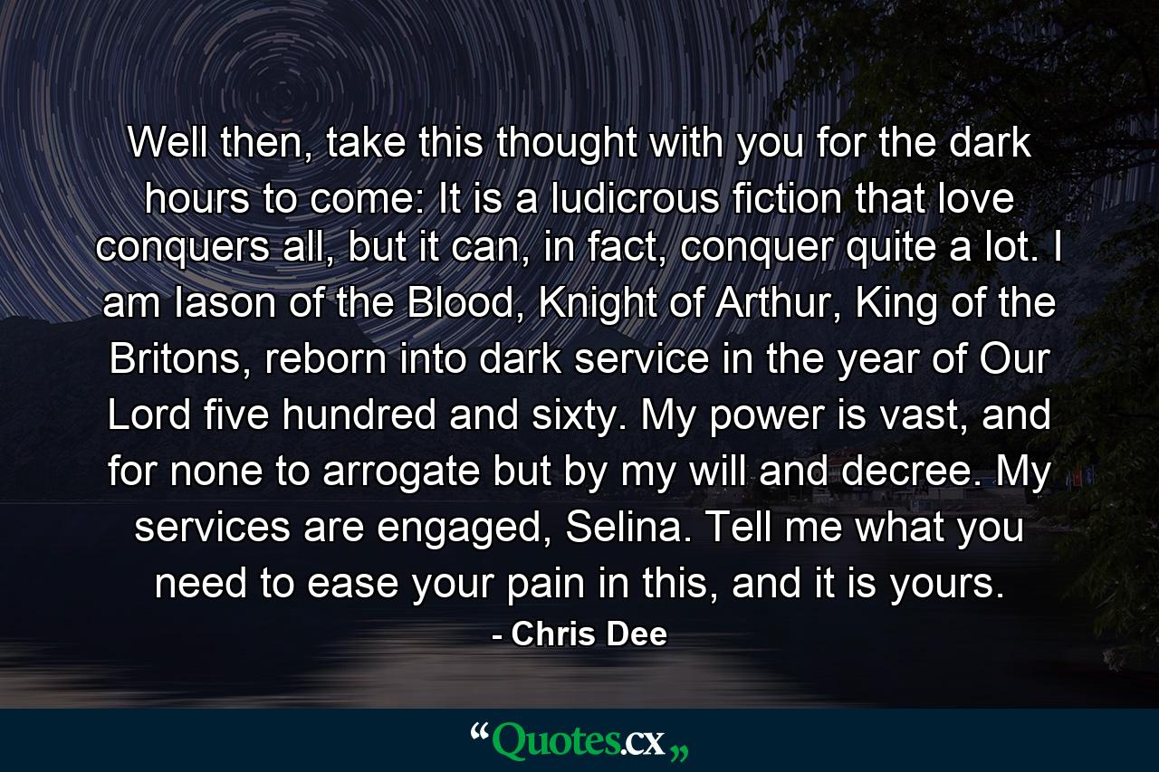 Well then, take this thought with you for the dark hours to come: It is a ludicrous fiction that love conquers all, but it can, in fact, conquer quite a lot. I am Iason of the Blood, Knight of Arthur, King of the Britons, reborn into dark service in the year of Our Lord five hundred and sixty. My power is vast, and for none to arrogate but by my will and decree. My services are engaged, Selina. Tell me what you need to ease your pain in this, and it is yours. - Quote by Chris Dee