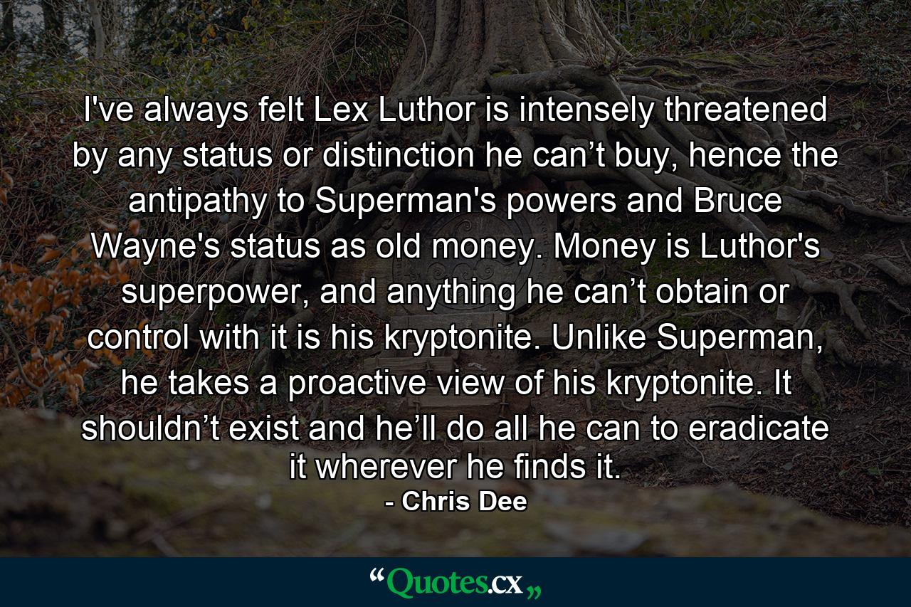 I've always felt Lex Luthor is intensely threatened by any status or distinction he can’t buy, hence the antipathy to Superman's powers and Bruce Wayne's status as old money. Money is Luthor's superpower, and anything he can’t obtain or control with it is his kryptonite. Unlike Superman, he takes a proactive view of his kryptonite. It shouldn’t exist and he’ll do all he can to eradicate it wherever he finds it. - Quote by Chris Dee