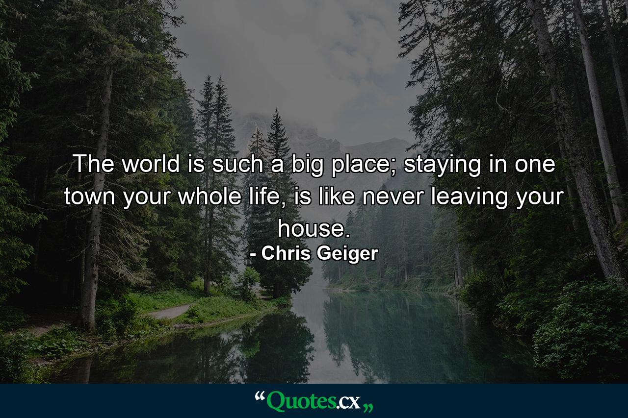 The world is such a big place; staying in one town your whole life, is like never leaving your house. - Quote by Chris Geiger