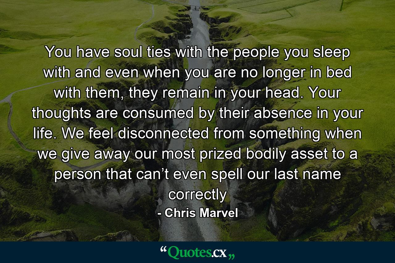 You have soul ties with the people you sleep with and even when you are no longer in bed with them, they remain in your head. Your thoughts are consumed by their absence in your life. We feel disconnected from something when we give away our most prized bodily asset to a person that can’t even spell our last name correctly - Quote by Chris Marvel