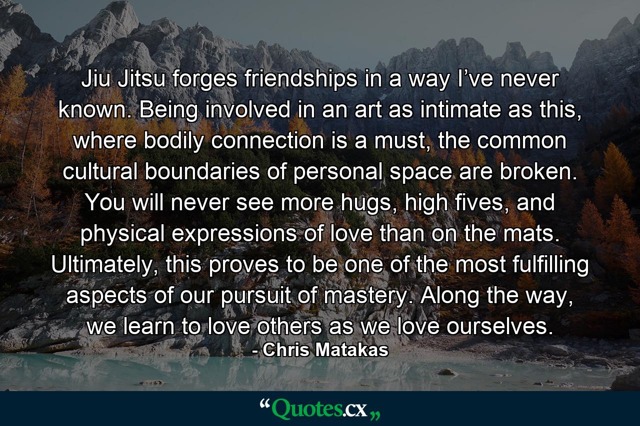 Jiu Jitsu forges friendships in a way I’ve never known. Being involved in an art as intimate as this, where bodily connection is a must, the common cultural boundaries of personal space are broken. You will never see more hugs, high fives, and physical expressions of love than on the mats. Ultimately, this proves to be one of the most fulfilling aspects of our pursuit of mastery. Along the way, we learn to love others as we love ourselves. - Quote by Chris Matakas