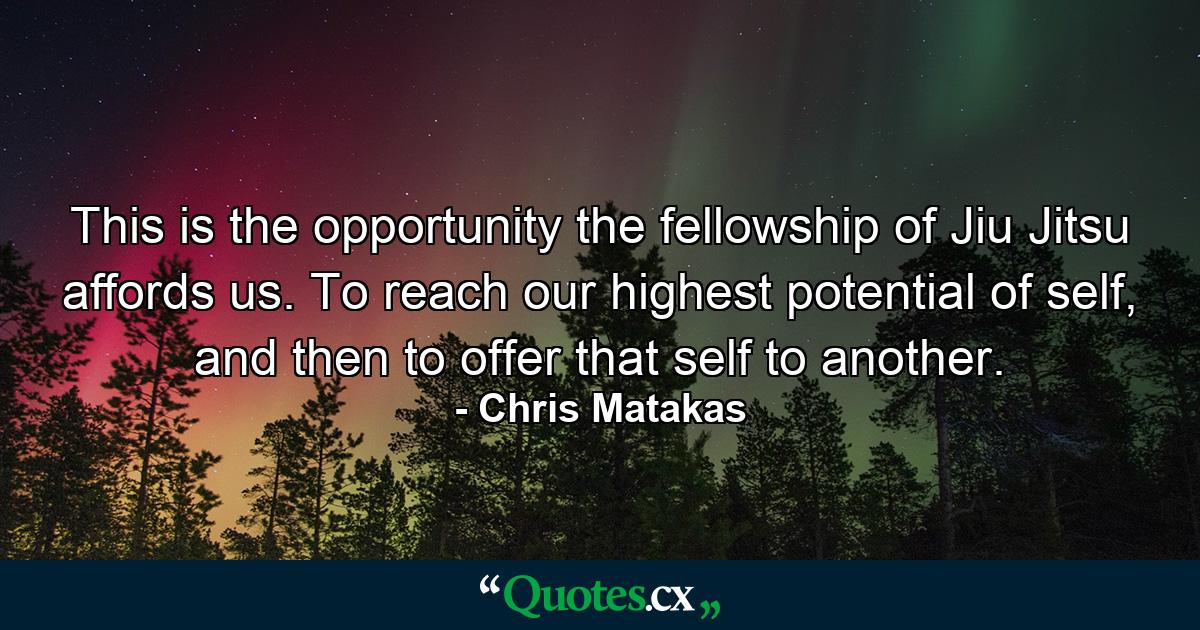 This is the opportunity the fellowship of Jiu Jitsu affords us. To reach our highest potential of self, and then to offer that self to another. - Quote by Chris Matakas