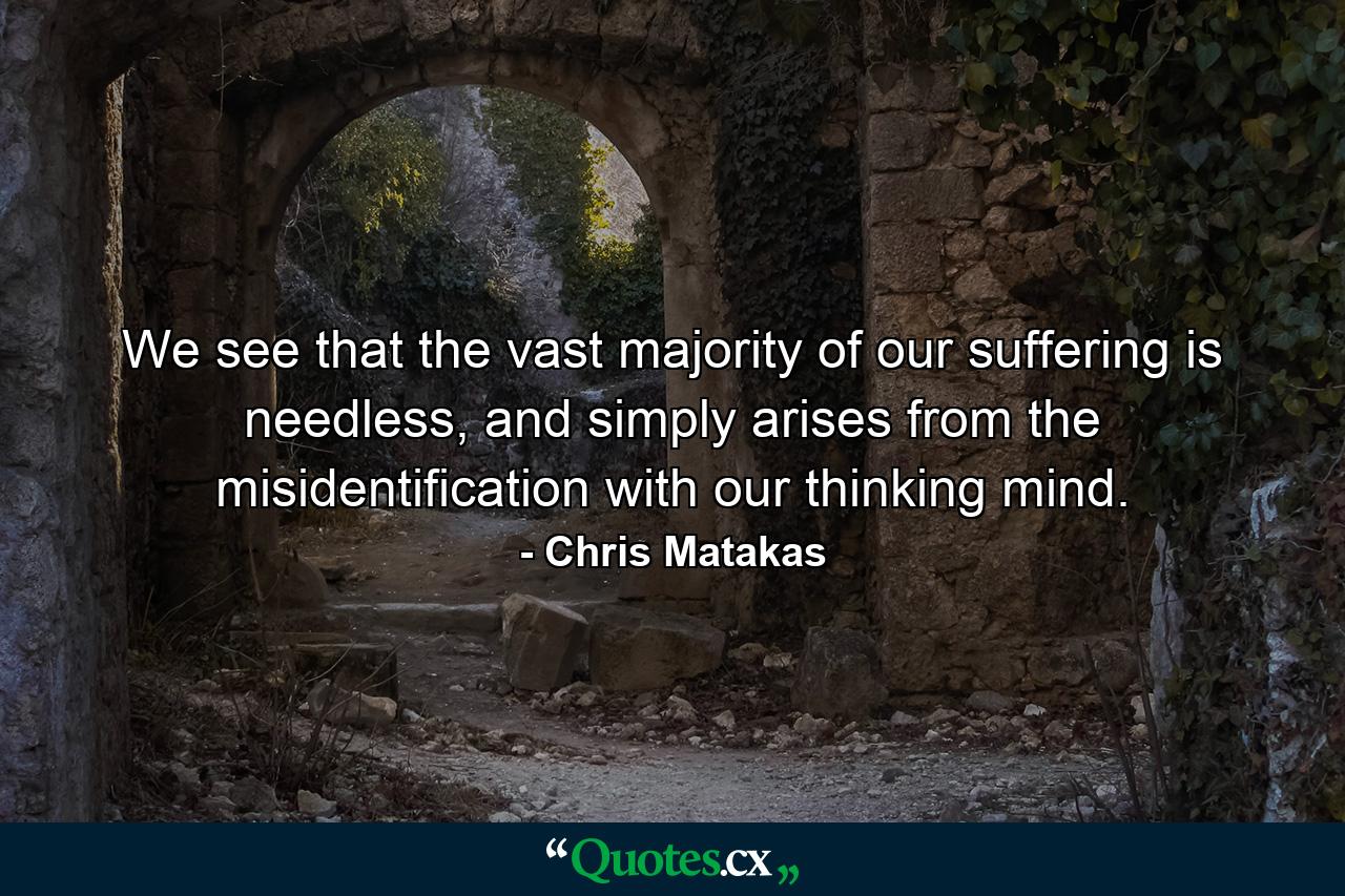 We see that the vast majority of our suffering is needless, and simply arises from the misidentification with our thinking mind. - Quote by Chris Matakas