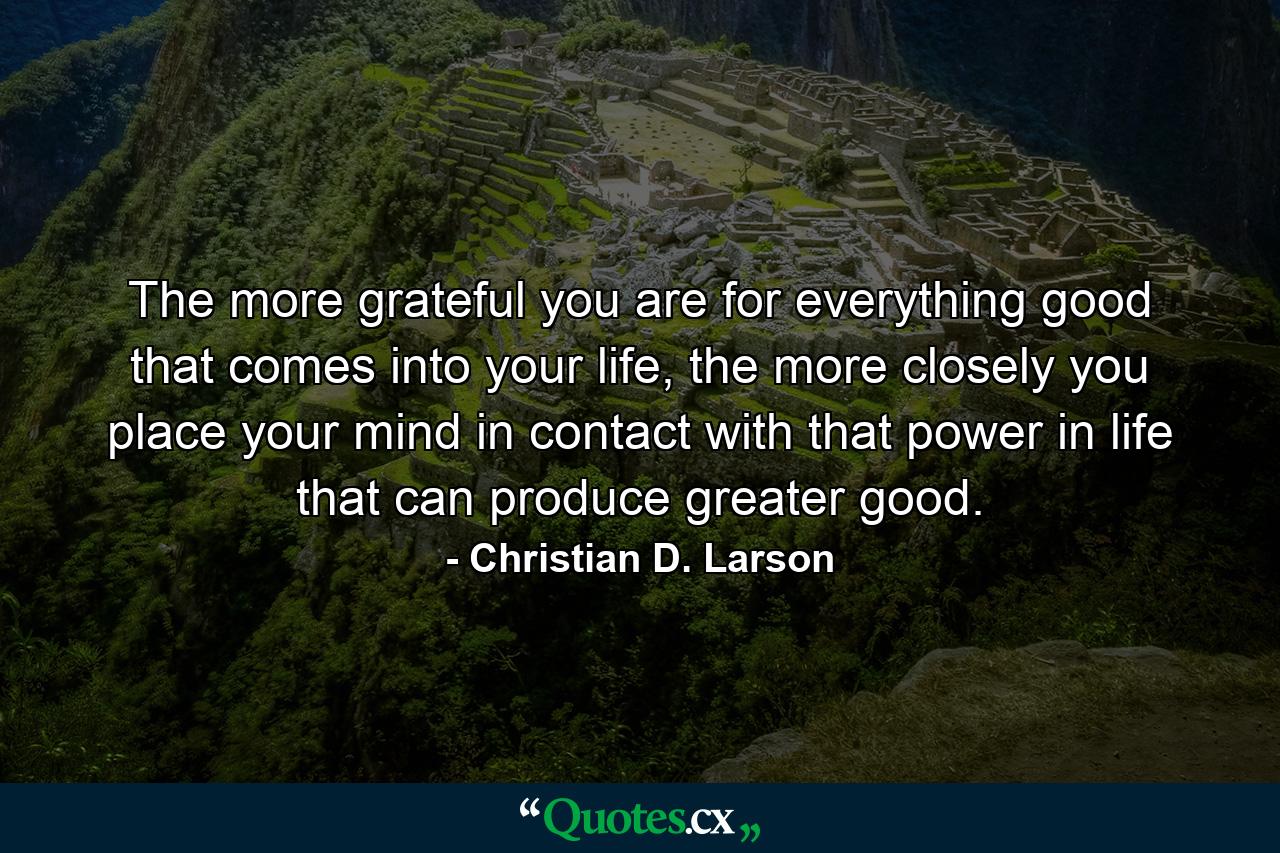 The more grateful you are for everything good that comes into your life, the more closely you place your mind in contact with that power in life that can produce greater good. - Quote by Christian D. Larson