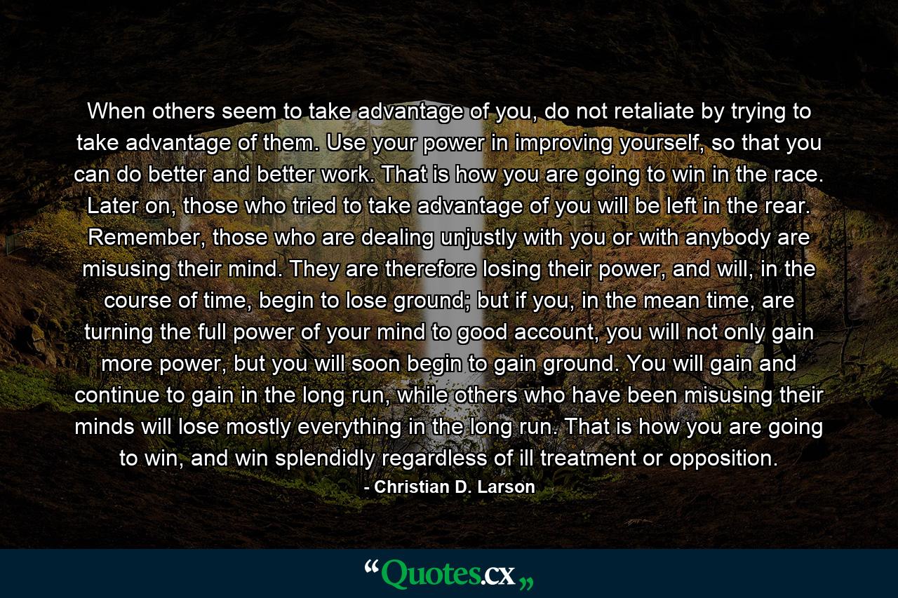 When others seem to take advantage of you, do not retaliate by trying to take advantage of them. Use your power in improving yourself, so that you can do better and better work. That is how you are going to win in the race. Later on, those who tried to take advantage of you will be left in the rear. Remember, those who are dealing unjustly with you or with anybody are misusing their mind. They are therefore losing their power, and will, in the course of time, begin to lose ground; but if you, in the mean time, are turning the full power of your mind to good account, you will not only gain more power, but you will soon begin to gain ground. You will gain and continue to gain in the long run, while others who have been misusing their minds will lose mostly everything in the long run. That is how you are going to win, and win splendidly regardless of ill treatment or opposition. - Quote by Christian D. Larson