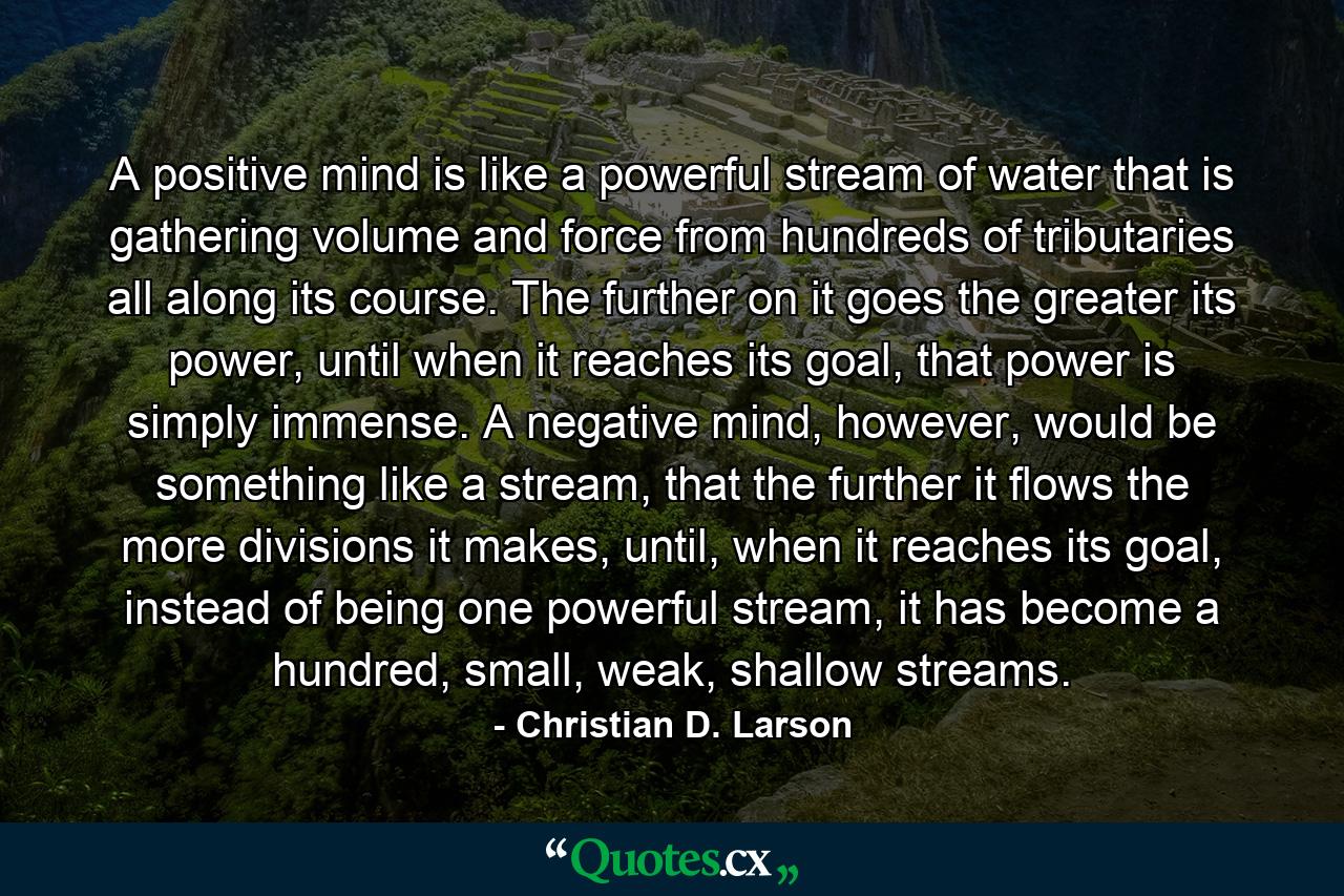 A positive mind is like a powerful stream of water that is gathering volume and force from hundreds of tributaries all along its course. The further on it goes the greater its power, until when it reaches its goal, that power is simply immense. A negative mind, however, would be something like a stream, that the further it flows the more divisions it makes, until, when it reaches its goal, instead of being one powerful stream, it has become a hundred, small, weak, shallow streams. - Quote by Christian D. Larson