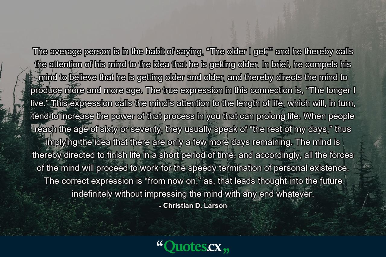 The average person is in the habit of saying, “The older I get;”’ and he thereby calls the attention of his mind to the idea that he is getting older. In brief, he compels his mind to believe that he is getting older and older, and thereby directs the mind to produce more and more age. The true expression in this connection is, “The longer I live.” This expression calls the mind’s attention to the length of life, which will, in turn, tend to increase the power of that process in you that can prolong life. When people reach the age of sixty or seventy, they usually speak of “the rest of my days,” thus implying the idea that there are only a few more days remaining. The mind is thereby directed to finish life in a short period of time, and accordingly, all the forces of the mind will proceed to work for the speedy termination of personal existence. The correct expression is “from now on,” as, that leads thought into the future indefinitely without impressing the mind with any end whatever. - Quote by Christian D. Larson