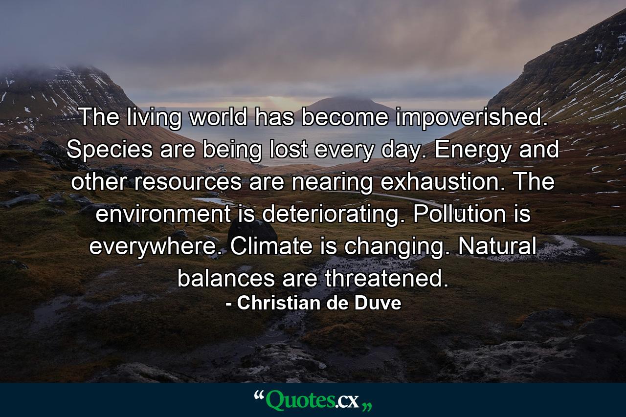 The living world has become impoverished. Species are being lost every day. Energy and other resources are nearing exhaustion. The environment is deteriorating. Pollution is everywhere. Climate is changing. Natural balances are threatened. - Quote by Christian de Duve