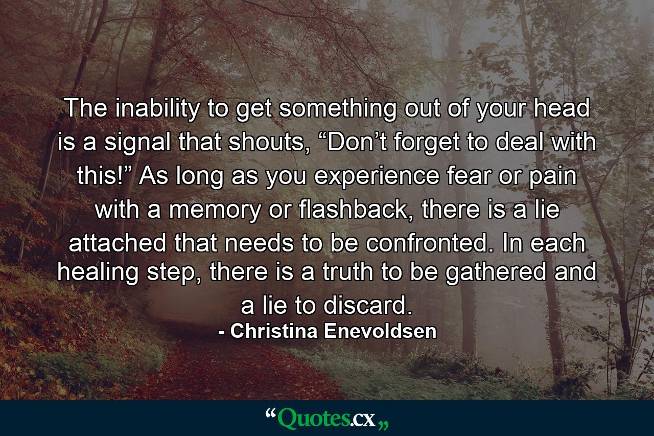 The inability to get something out of your head is a signal that shouts, “Don’t forget to deal with this!” As long as you experience fear or pain with a memory or flashback, there is a lie attached that needs to be confronted. In each healing step, there is a truth to be gathered and a lie to discard. - Quote by Christina Enevoldsen