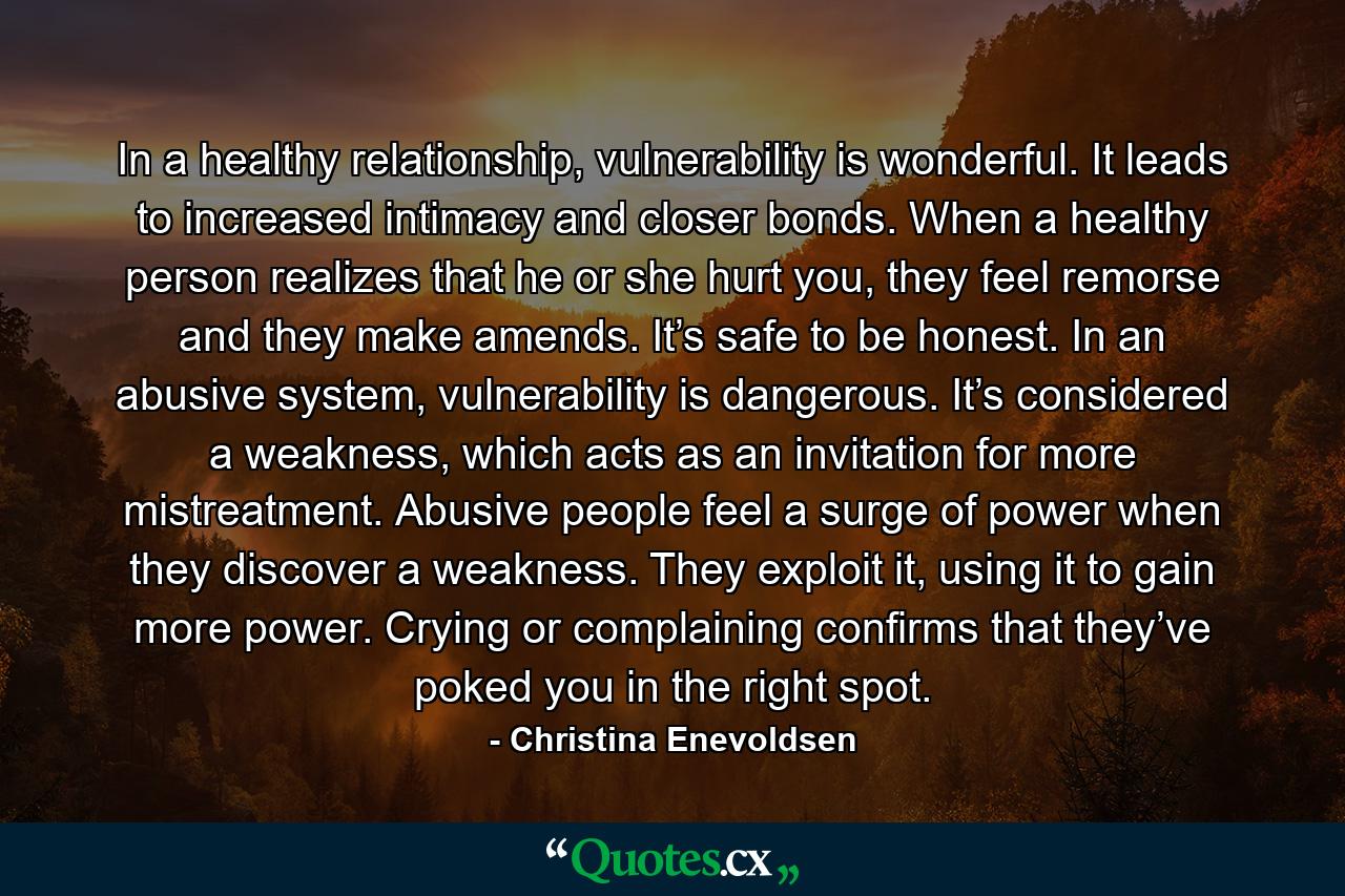 In a healthy relationship, vulnerability is wonderful. It leads to increased intimacy and closer bonds. When a healthy person realizes that he or she hurt you, they feel remorse and they make amends. It’s safe to be honest. In an abusive system, vulnerability is dangerous. It’s considered a weakness, which acts as an invitation for more mistreatment. Abusive people feel a surge of power when they discover a weakness. They exploit it, using it to gain more power. Crying or complaining confirms that they’ve poked you in the right spot. - Quote by Christina Enevoldsen