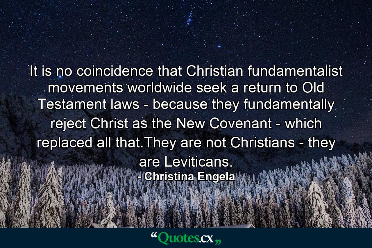 It is no coincidence that Christian fundamentalist movements worldwide seek a return to Old Testament laws - because they fundamentally reject Christ as the New Covenant - which replaced all that.They are not Christians - they are Leviticans. - Quote by Christina Engela