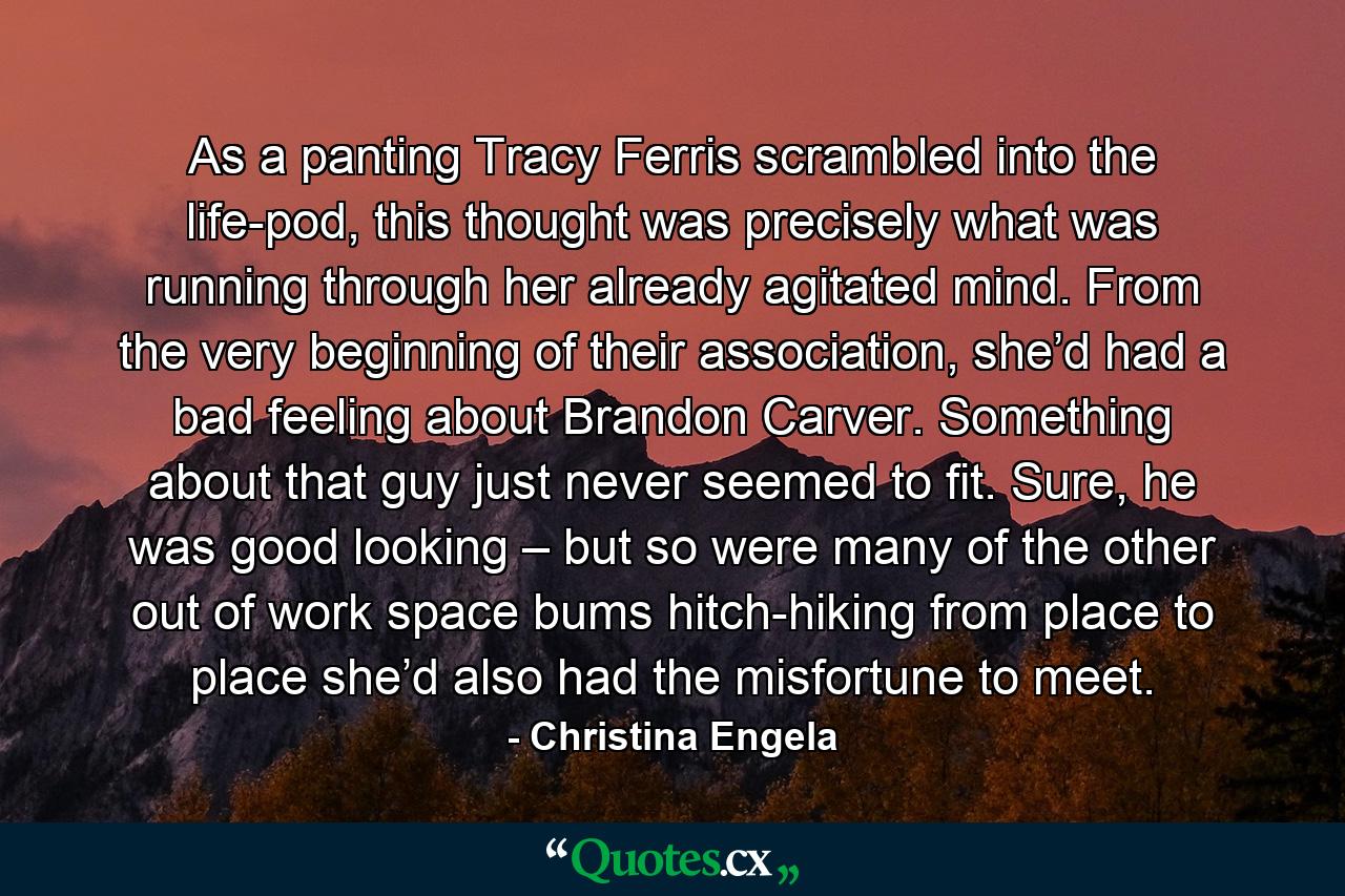 As a panting Tracy Ferris scrambled into the life-pod, this thought was precisely what was running through her already agitated mind. From the very beginning of their association, she’d had a bad feeling about Brandon Carver. Something about that guy just never seemed to fit. Sure, he was good looking – but so were many of the other out of work space bums hitch-hiking from place to place she’d also had the misfortune to meet. - Quote by Christina Engela