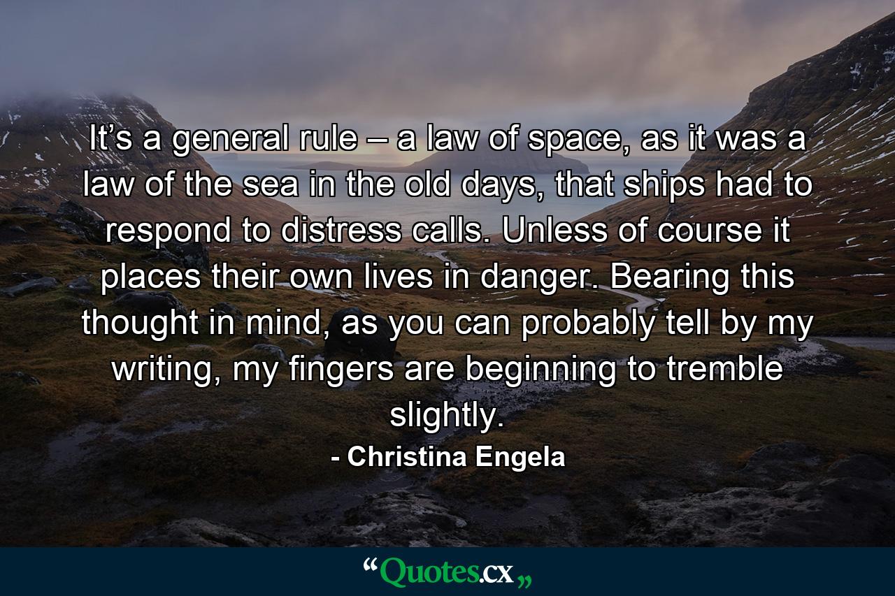 It’s a general rule – a law of space, as it was a law of the sea in the old days, that ships had to respond to distress calls. Unless of course it places their own lives in danger. Bearing this thought in mind, as you can probably tell by my writing, my fingers are beginning to tremble slightly. - Quote by Christina Engela