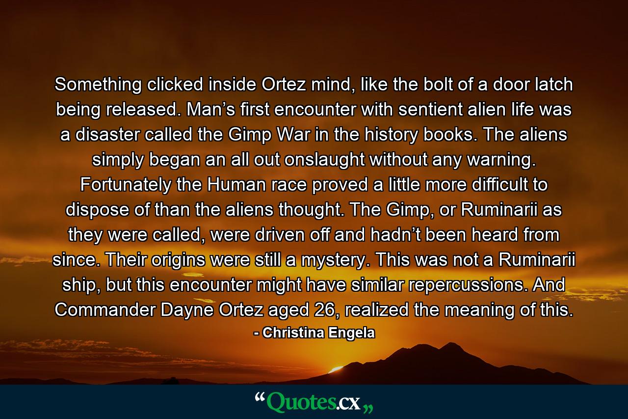 Something clicked inside Ortez mind, like the bolt of a door latch being released. Man’s first encounter with sentient alien life was a disaster called the Gimp War in the history books. The aliens simply began an all out onslaught without any warning. Fortunately the Human race proved a little more difficult to dispose of than the aliens thought. The Gimp, or Ruminarii as they were called, were driven off and hadn’t been heard from since. Their origins were still a mystery. This was not a Ruminarii ship, but this encounter might have similar repercussions. And Commander Dayne Ortez aged 26, realized the meaning of this. - Quote by Christina Engela