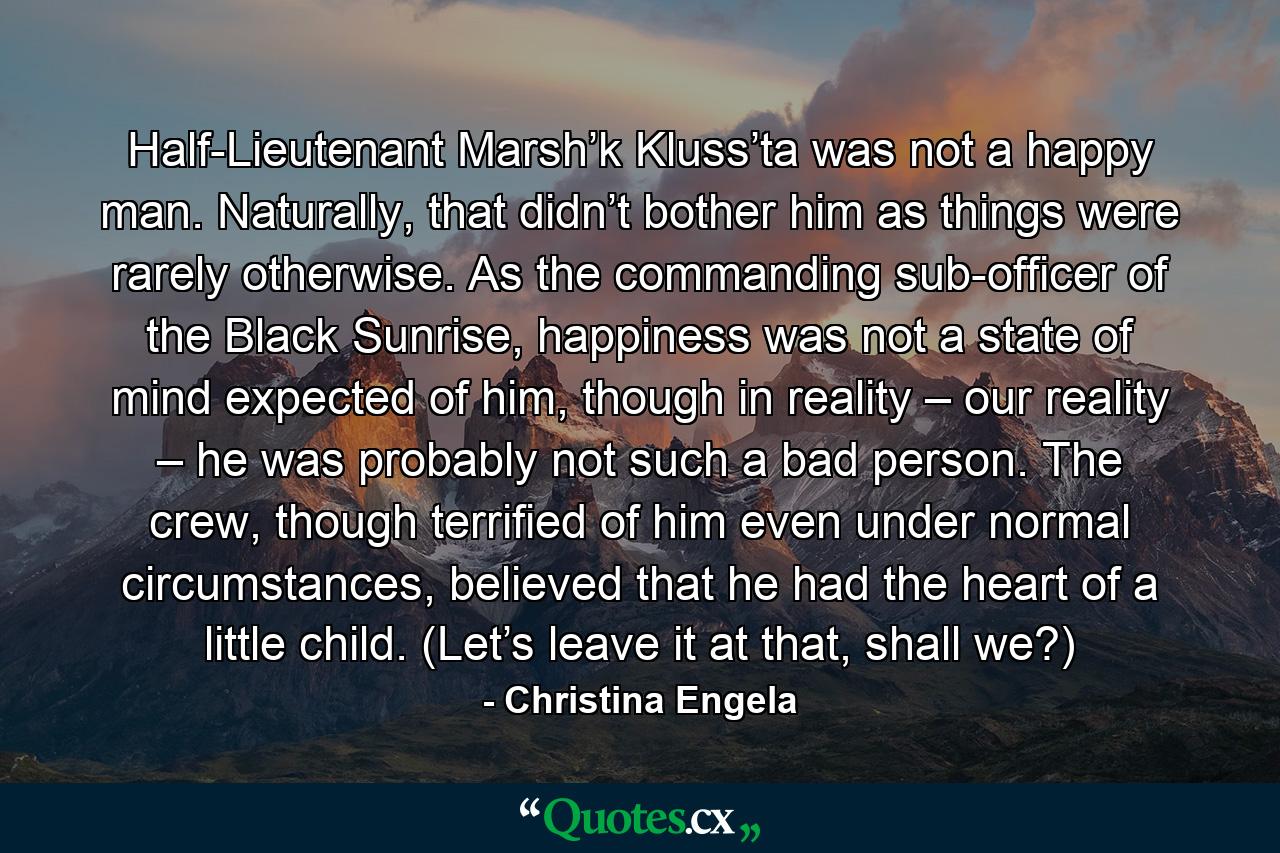 Half-Lieutenant Marsh’k Kluss’ta was not a happy man. Naturally, that didn’t bother him as things were rarely otherwise. As the commanding sub-officer of the Black Sunrise, happiness was not a state of mind expected of him, though in reality – our reality – he was probably not such a bad person. The crew, though terrified of him even under normal circumstances, believed that he had the heart of a little child. (Let’s leave it at that, shall we?) - Quote by Christina Engela