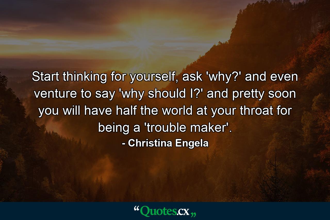 Start thinking for yourself, ask 'why?' and even venture to say 'why should I?' and pretty soon you will have half the world at your throat for being a 'trouble maker'. - Quote by Christina Engela