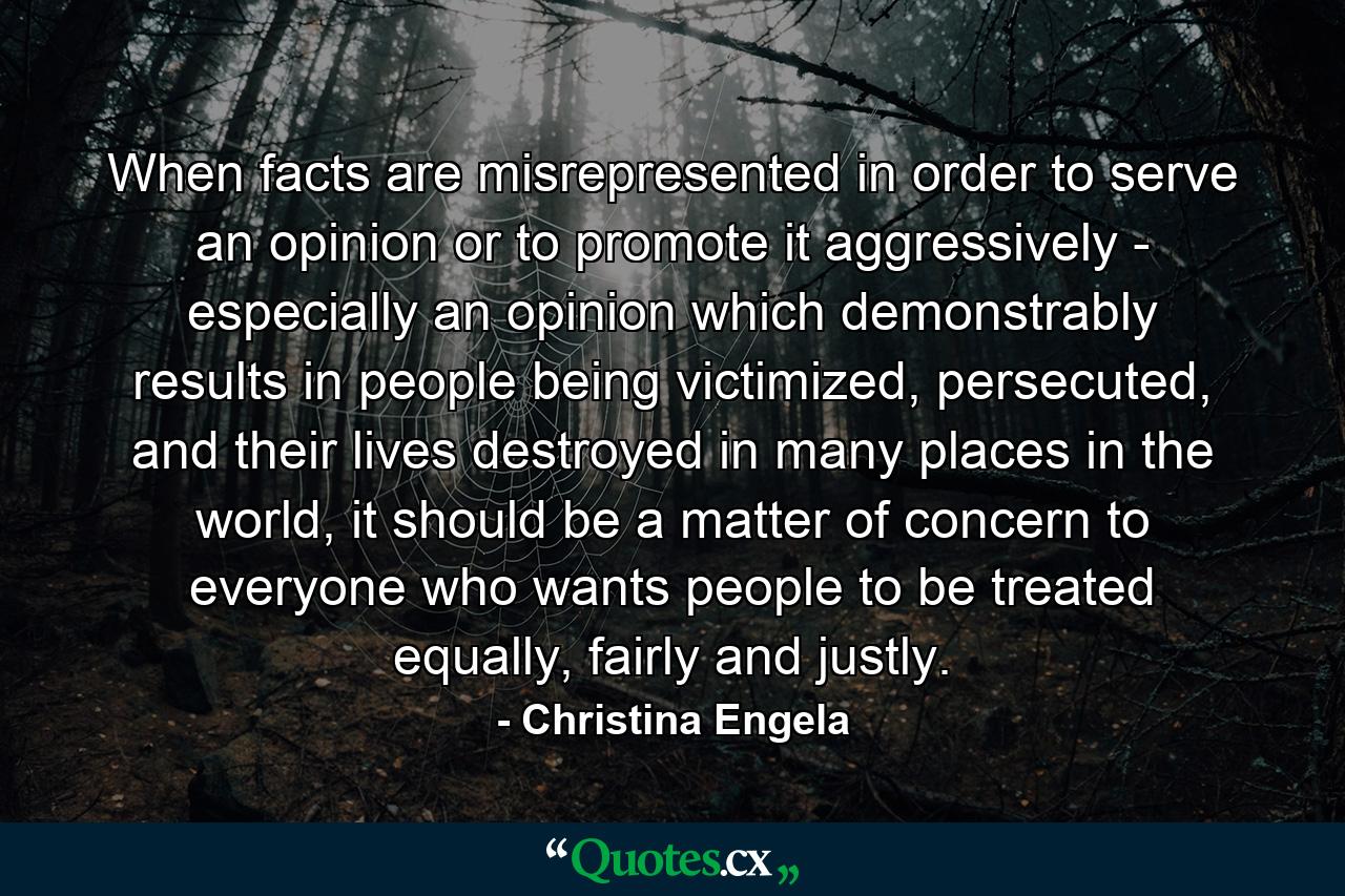 When facts are misrepresented in order to serve an opinion or to promote it aggressively - especially an opinion which demonstrably results in people being victimized, persecuted, and their lives destroyed in many places in the world, it should be a matter of concern to everyone who wants people to be treated equally, fairly and justly. - Quote by Christina Engela