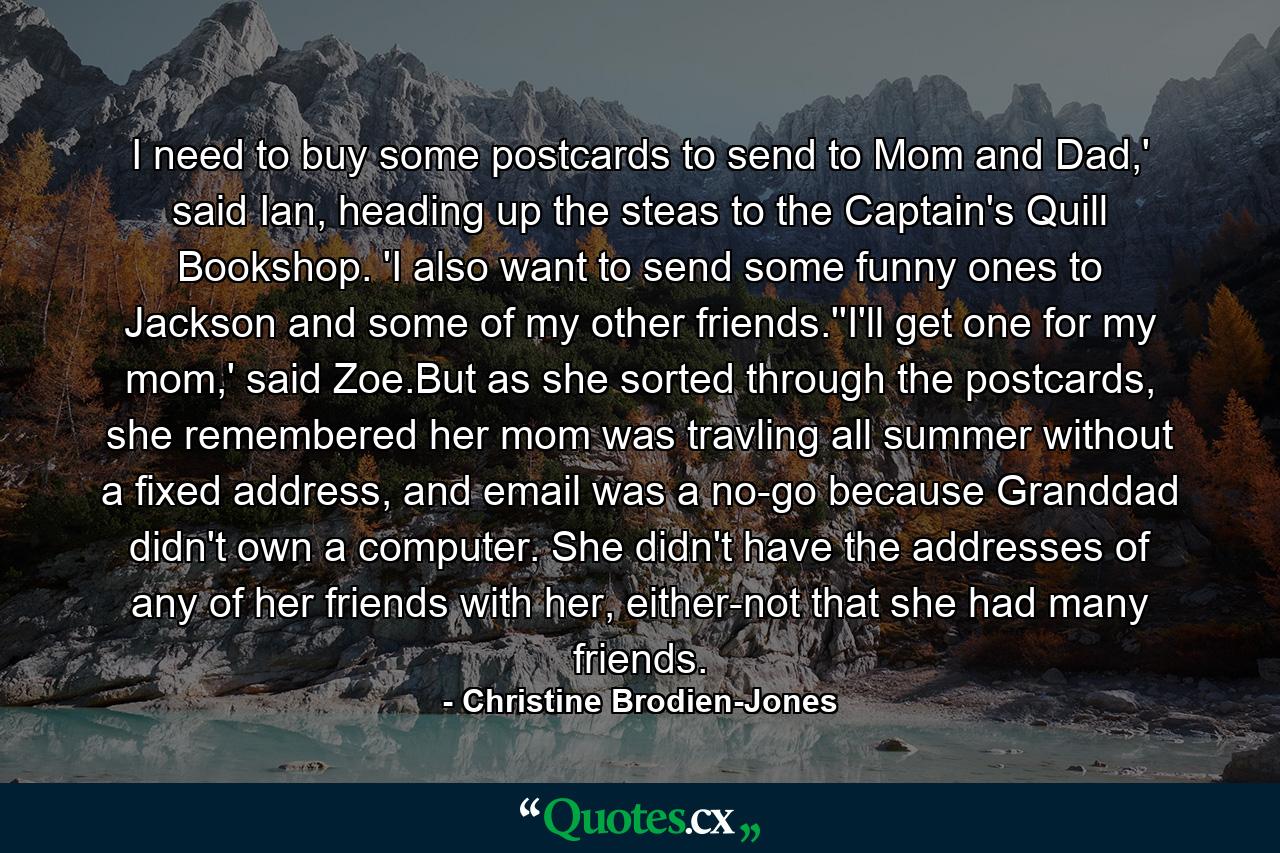 I need to buy some postcards to send to Mom and Dad,' said Ian, heading up the steas to the Captain's Quill Bookshop. 'I also want to send some funny ones to Jackson and some of my other friends.''I'll get one for my mom,' said Zoe.But as she sorted through the postcards, she remembered her mom was travling all summer without a fixed address, and email was a no-go because Granddad didn't own a computer. She didn't have the addresses of any of her friends with her, either-not that she had many friends. - Quote by Christine Brodien-Jones