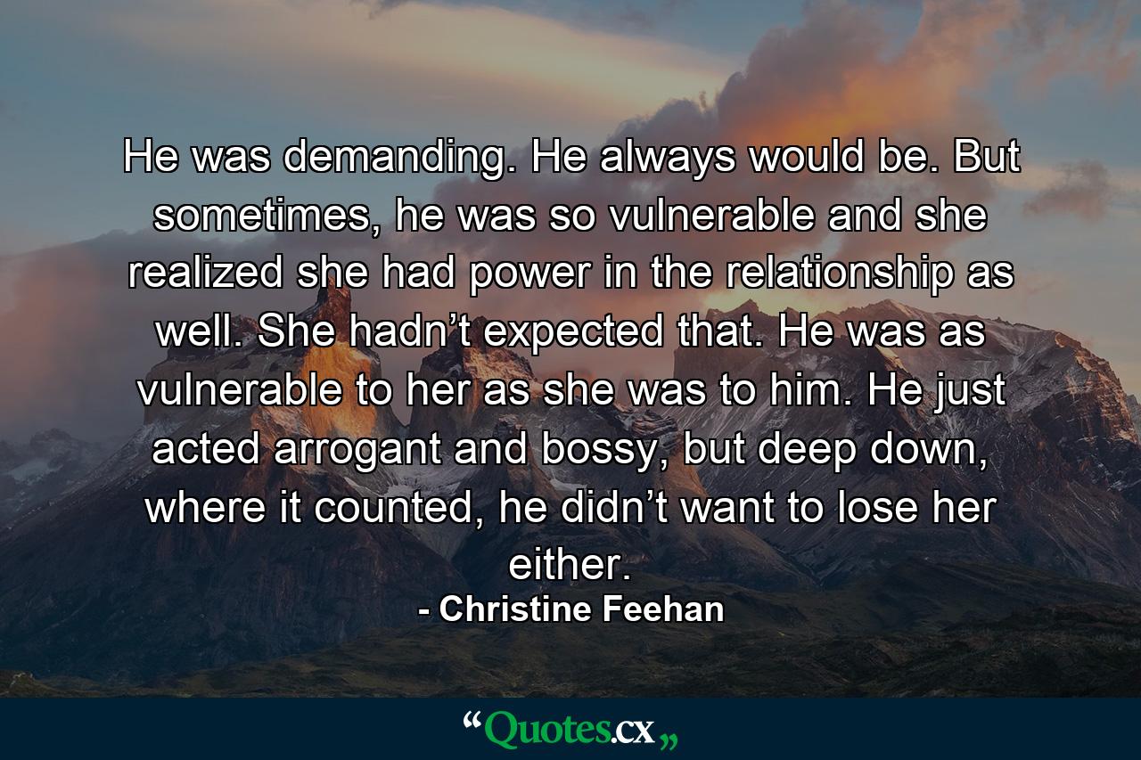 He was demanding. He always would be. But sometimes, he was so vulnerable and she realized she had power in the relationship as well. She hadn’t expected that. He was as vulnerable to her as she was to him. He just acted arrogant and bossy, but deep down, where it counted, he didn’t want to lose her either. - Quote by Christine Feehan