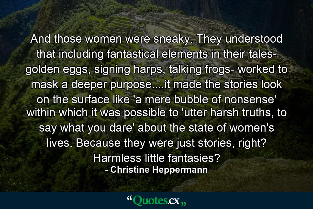 And those women were sneaky. They understood that including fantastical elements in their tales- golden eggs, signing harps, talking frogs- worked to mask a deeper purpose....it made the stories look on the surface like 'a mere bubble of nonsense' within which it was possible to 'utter harsh truths, to say what you dare' about the state of women's lives. Because they were just stories, right? Harmless little fantasies? - Quote by Christine Heppermann