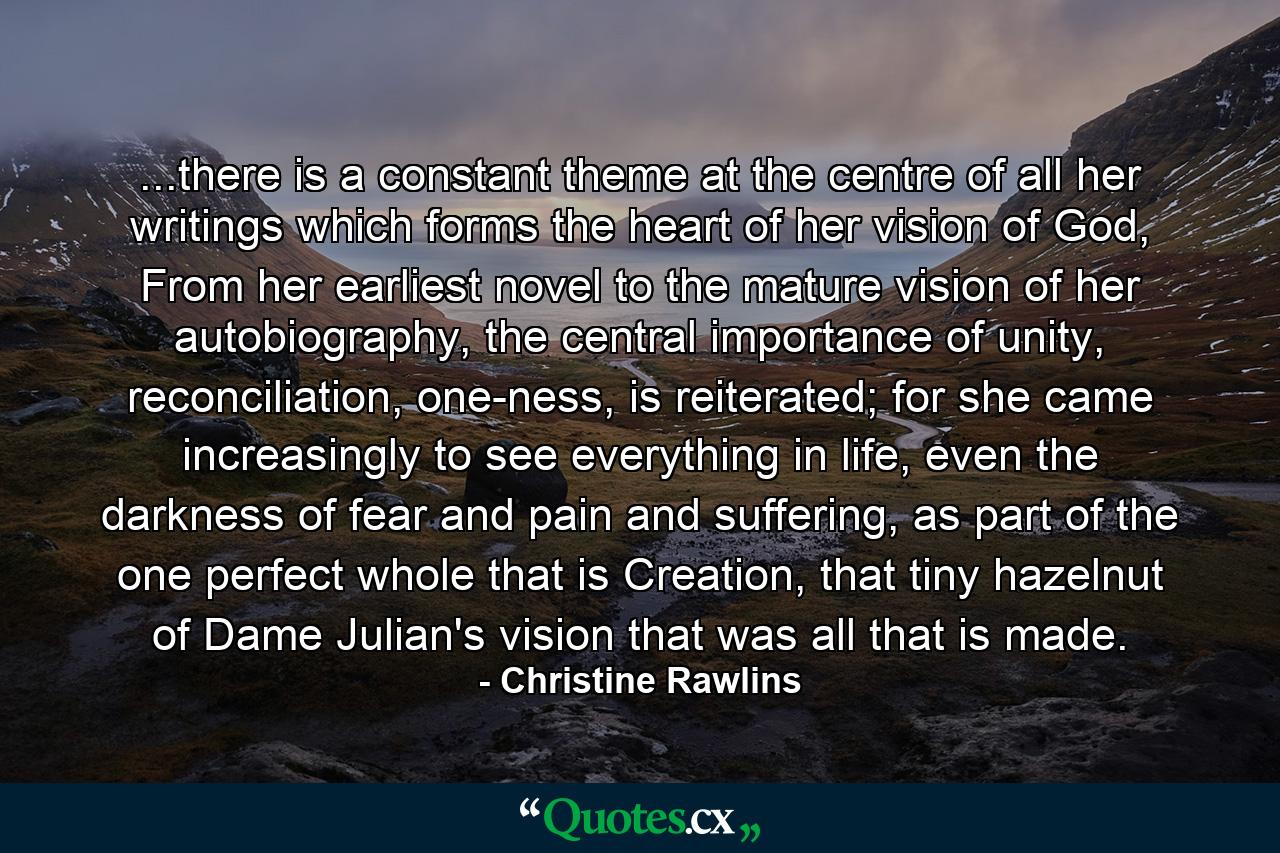 ...there is a constant theme at the centre of all her writings which forms the heart of her vision of God, From her earliest novel to the mature vision of her autobiography, the central importance of unity, reconciliation, one-ness, is reiterated; for she came increasingly to see everything in life, even the darkness of fear and pain and suffering, as part of the one perfect whole that is Creation, that tiny hazelnut of Dame Julian's vision that was all that is made. - Quote by Christine Rawlins