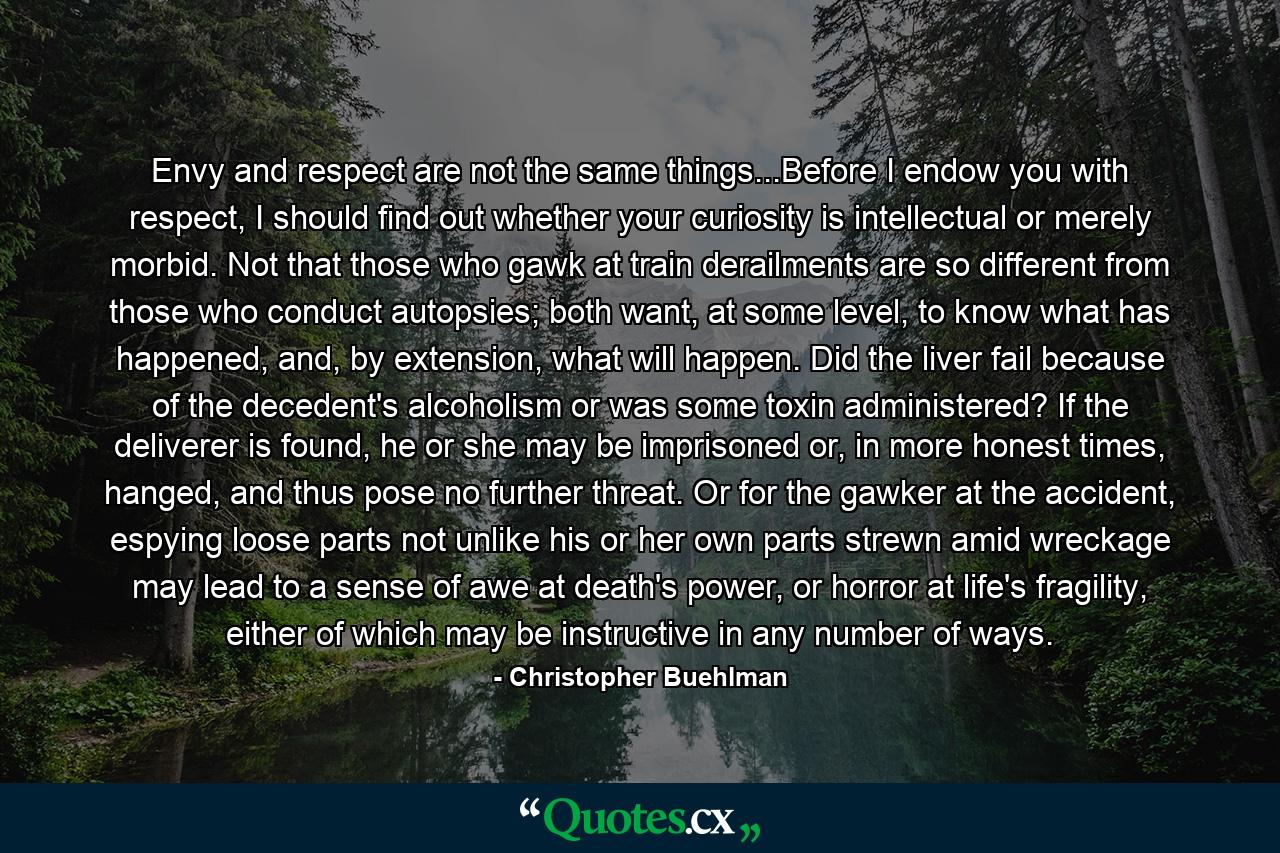 Envy and respect are not the same things...Before I endow you with respect, I should find out whether your curiosity is intellectual or merely morbid. Not that those who gawk at train derailments are so different from those who conduct autopsies; both want, at some level, to know what has happened, and, by extension, what will happen. Did the liver fail because of the decedent's alcoholism or was some toxin administered? If the deliverer is found, he or she may be imprisoned or, in more honest times, hanged, and thus pose no further threat. Or for the gawker at the accident, espying loose parts not unlike his or her own parts strewn amid wreckage may lead to a sense of awe at death's power, or horror at life's fragility, either of which may be instructive in any number of ways. - Quote by Christopher Buehlman