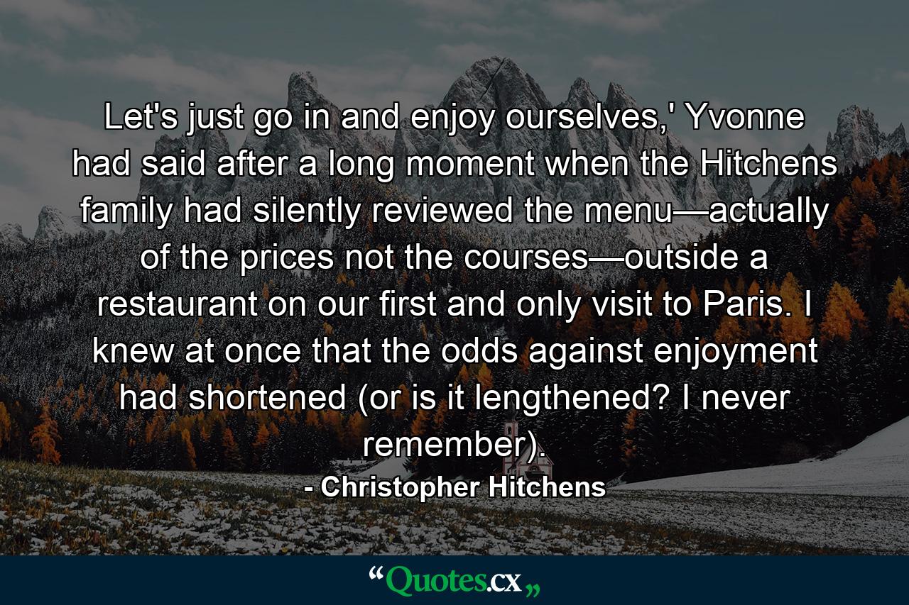 Let's just go in and enjoy ourselves,' Yvonne had said after a long moment when the Hitchens family had silently reviewed the menu—actually of the prices not the courses—outside a restaurant on our first and only visit to Paris. I knew at once that the odds against enjoyment had shortened (or is it lengthened? I never remember). - Quote by Christopher Hitchens