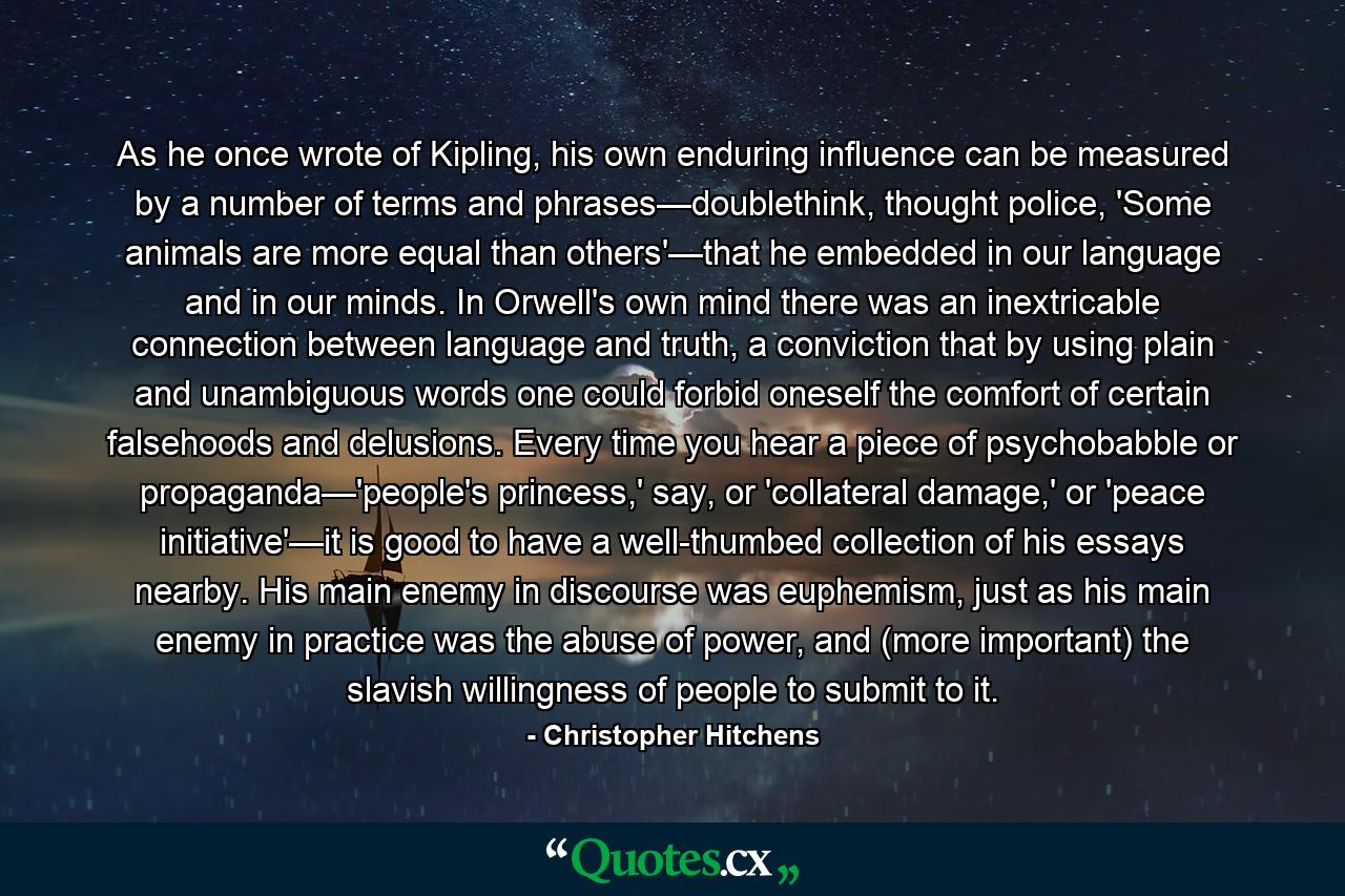 As he once wrote of Kipling, his own enduring influence can be measured by a number of terms and phrases—doublethink, thought police, 'Some animals are more equal than others'—that he embedded in our language and in our minds. In Orwell's own mind there was an inextricable connection between language and truth, a conviction that by using plain and unambiguous words one could forbid oneself the comfort of certain falsehoods and delusions. Every time you hear a piece of psychobabble or propaganda—'people's princess,' say, or 'collateral damage,' or 'peace initiative'—it is good to have a well-thumbed collection of his essays nearby. His main enemy in discourse was euphemism, just as his main enemy in practice was the abuse of power, and (more important) the slavish willingness of people to submit to it. - Quote by Christopher Hitchens