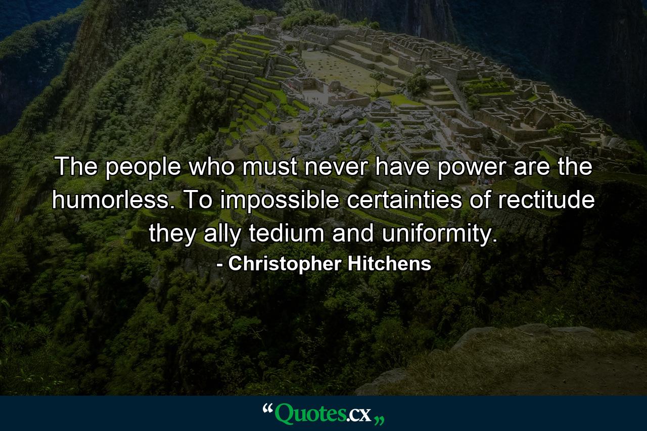 The people who must never have power are the humorless. To impossible certainties of rectitude they ally tedium and uniformity. - Quote by Christopher Hitchens