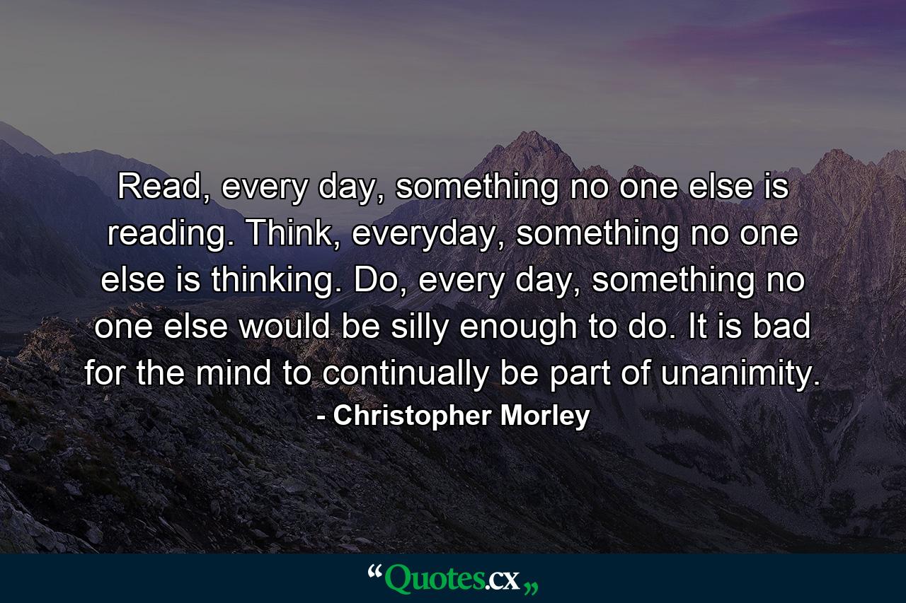 Read, every day, something no one else is reading. Think, everyday, something no one else is thinking. Do, every day, something no one else would be silly enough to do. It is bad for the mind to continually be part of unanimity. - Quote by Christopher Morley