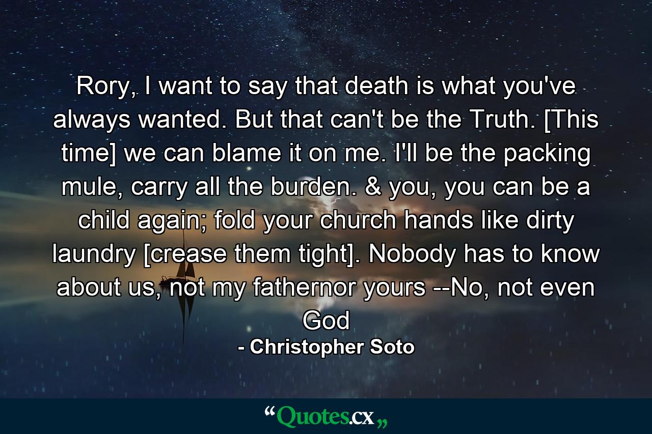 Rory, I want to say that death is what you've always wanted. But that can't be the Truth. [This time] we can blame it on me. I'll be the packing mule, carry all the burden. & you, you can be a child again; fold your church hands like dirty laundry [crease them tight]. Nobody has to know about us, not my fathernor yours --No, not even God - Quote by Christopher Soto