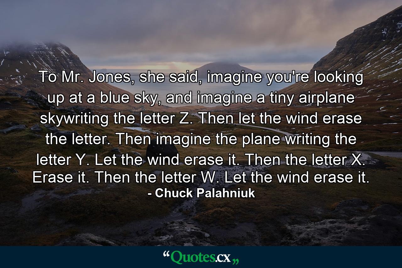 To Mr. Jones, she said, imagine you're looking up at a blue sky, and imagine a tiny airplane skywriting the letter Z. Then let the wind erase the letter. Then imagine the plane writing the letter Y. Let the wind erase it. Then the letter X. Erase it. Then the letter W. Let the wind erase it. - Quote by Chuck Palahniuk