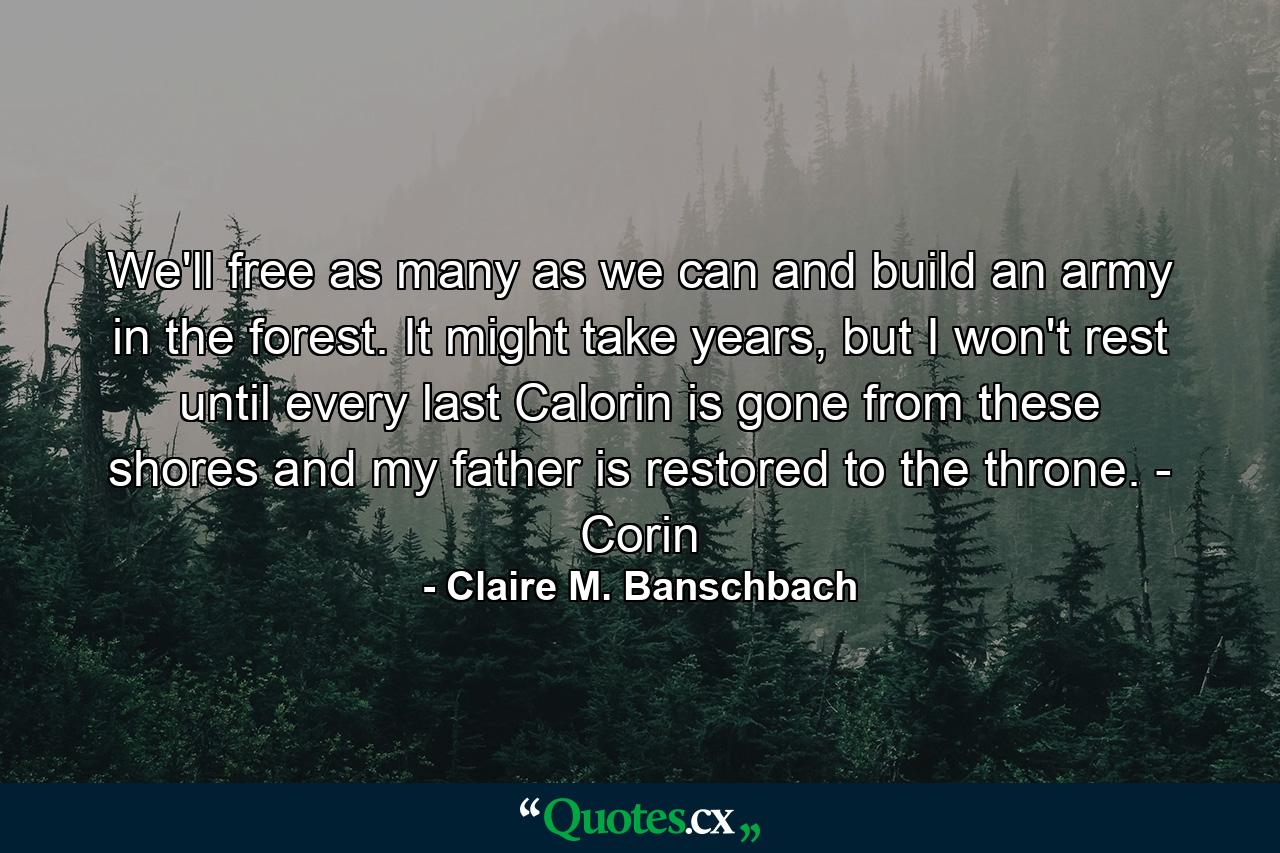 We'll free as many as we can and build an army in the forest. It might take years, but I won't rest until every last Calorin is gone from these shores and my father is restored to the throne. - Corin - Quote by Claire M. Banschbach