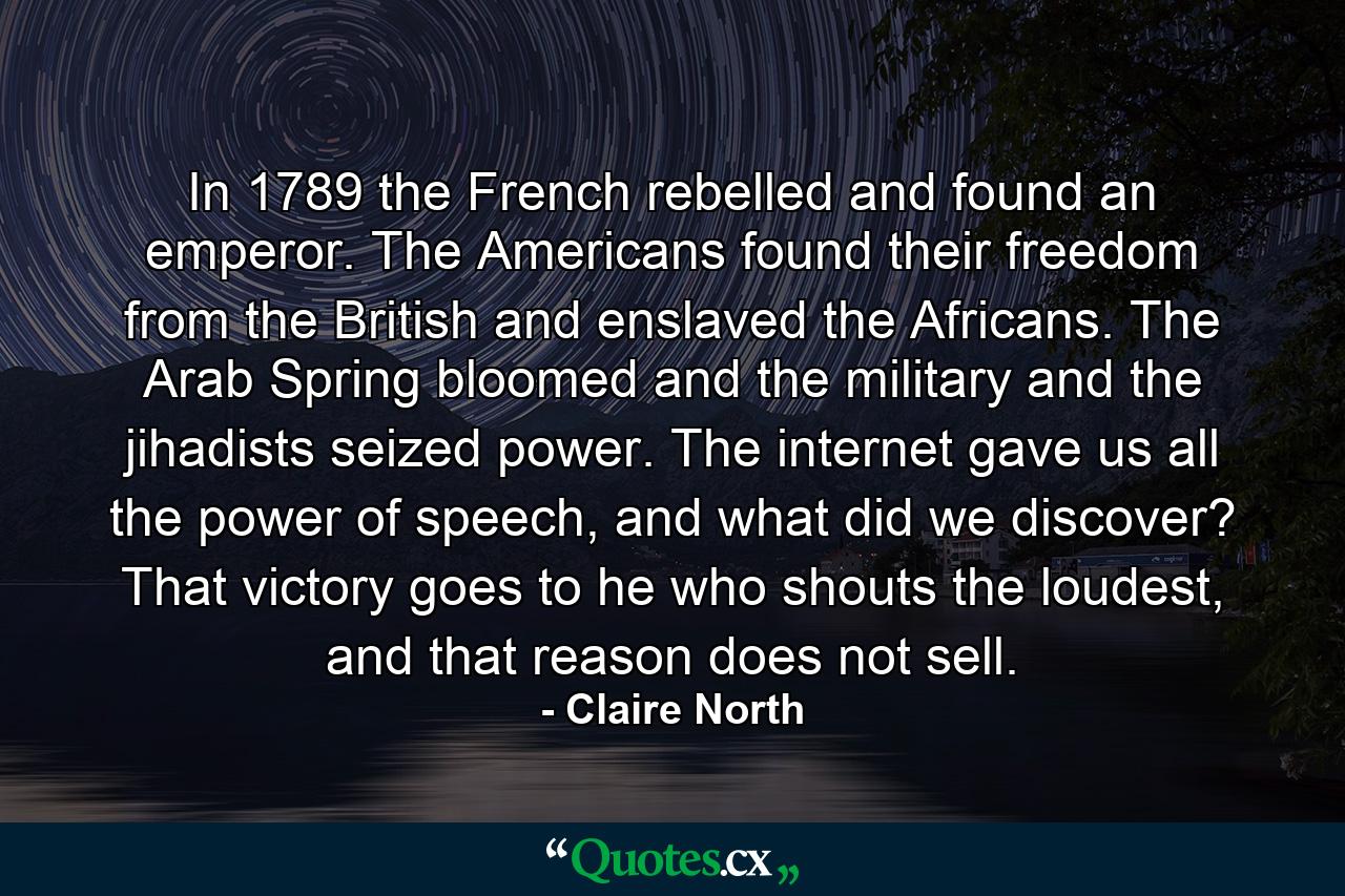 In 1789 the French rebelled and found an emperor. The Americans found their freedom from the British and enslaved the Africans. The Arab Spring bloomed and the military and the jihadists seized power. The internet gave us all the power of speech, and what did we discover? That victory goes to he who shouts the loudest, and that reason does not sell. - Quote by Claire North