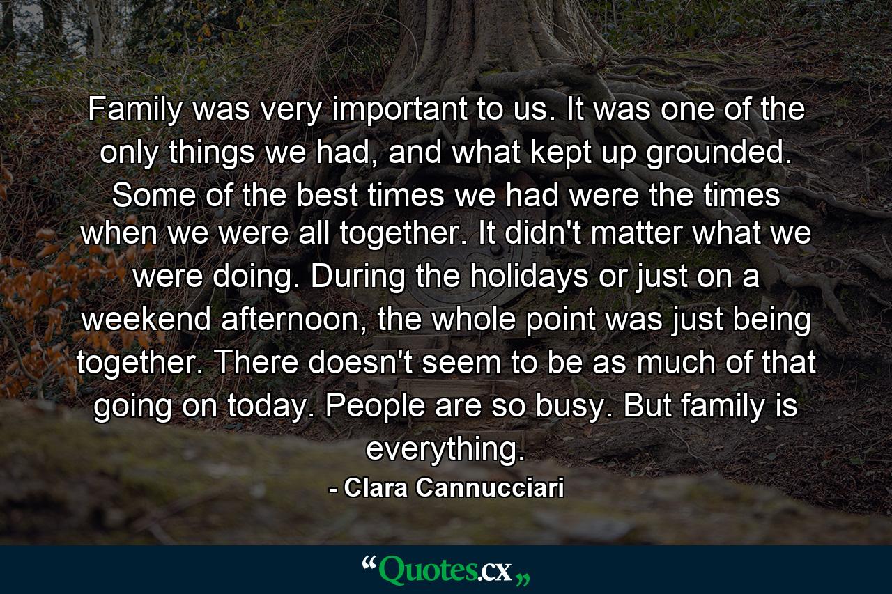 Family was very important to us. It was one of the only things we had, and what kept up grounded. Some of the best times we had were the times when we were all together. It didn't matter what we were doing. During the holidays or just on a weekend afternoon, the whole point was just being together. There doesn't seem to be as much of that going on today. People are so busy. But family is everything. - Quote by Clara Cannucciari