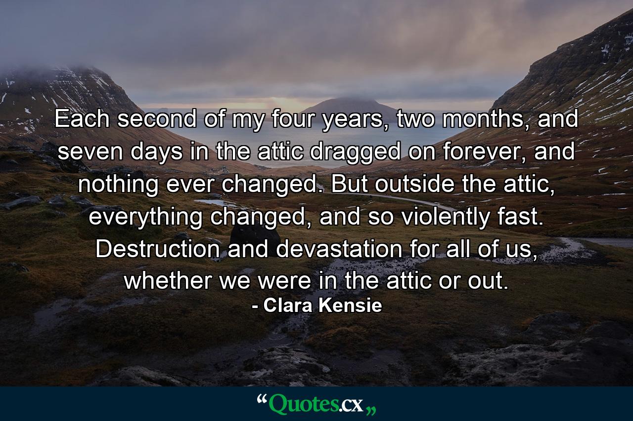 Each second of my four years, two months, and seven days in the attic dragged on forever, and nothing ever changed. But outside the attic, everything changed, and so violently fast. Destruction and devastation for all of us, whether we were in the attic or out. - Quote by Clara Kensie