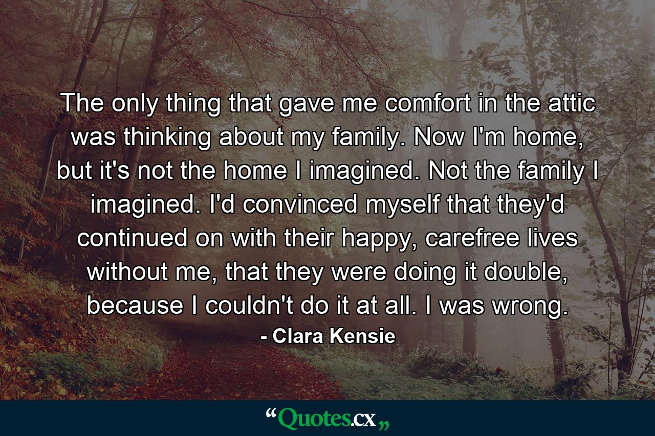 The only thing that gave me comfort in the attic was thinking about my family. Now I'm home, but it's not the home I imagined. Not the family I imagined. I'd convinced myself that they'd continued on with their happy, carefree lives without me, that they were doing it double, because I couldn't do it at all. I was wrong. - Quote by Clara Kensie