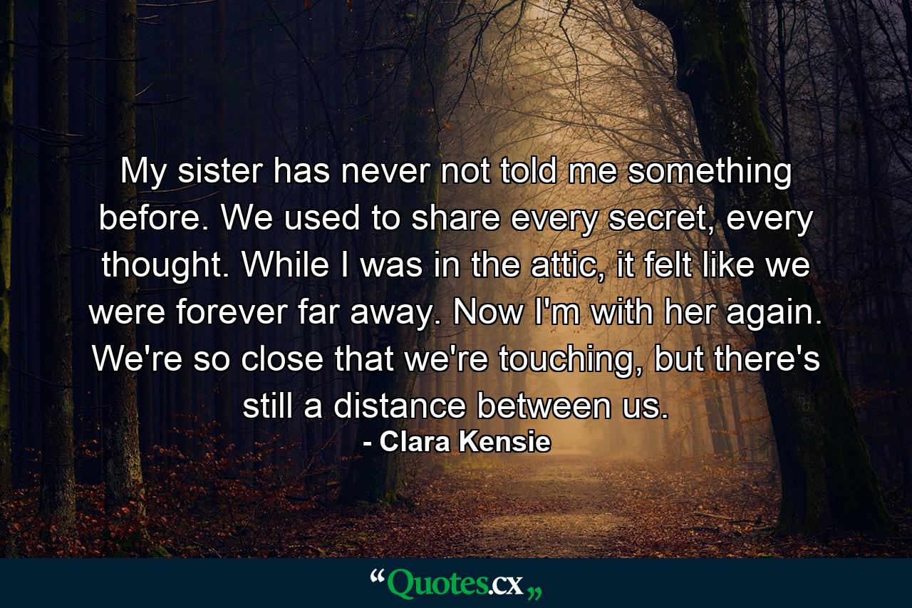 My sister has never not told me something before. We used to share every secret, every thought. While I was in the attic, it felt like we were forever far away. Now I'm with her again. We're so close that we're touching, but there's still a distance between us. - Quote by Clara Kensie