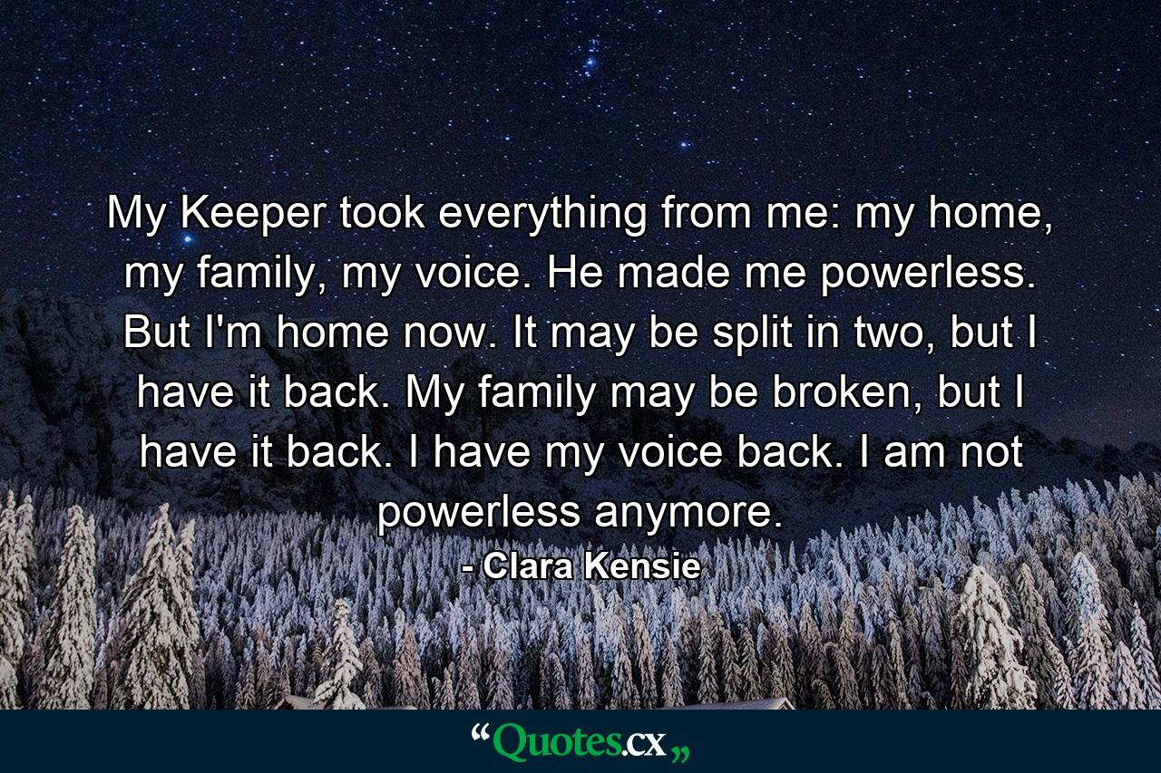 My Keeper took everything from me: my home, my family, my voice. He made me powerless. But I'm home now. It may be split in two, but I have it back. My family may be broken, but I have it back. I have my voice back. I am not powerless anymore. - Quote by Clara Kensie