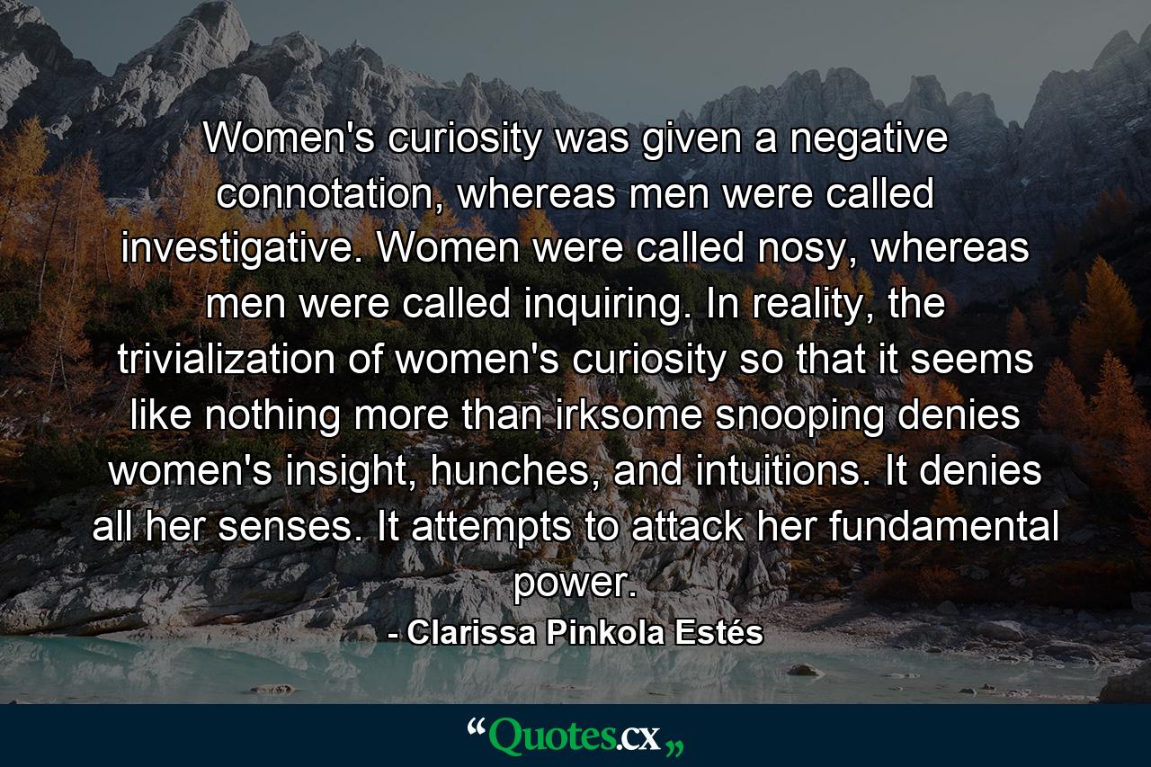 Women's curiosity was given a negative connotation, whereas men were called investigative. Women were called nosy, whereas men were called inquiring. In reality, the trivialization of women's curiosity so that it seems like nothing more than irksome snooping denies women's insight, hunches, and intuitions. It denies all her senses. It attempts to attack her fundamental power. - Quote by Clarissa Pinkola Estés