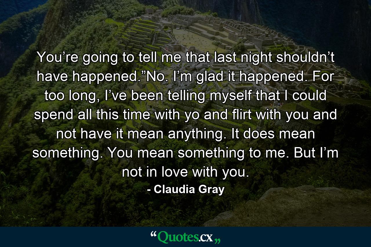 You’re going to tell me that last night shouldn’t have happened.”No. I’m glad it happened. For too long, I’ve been telling myself that I could spend all this time with yo and flirt with you and not have it mean anything. It does mean something. You mean something to me. But I’m not in love with you. - Quote by Claudia Gray