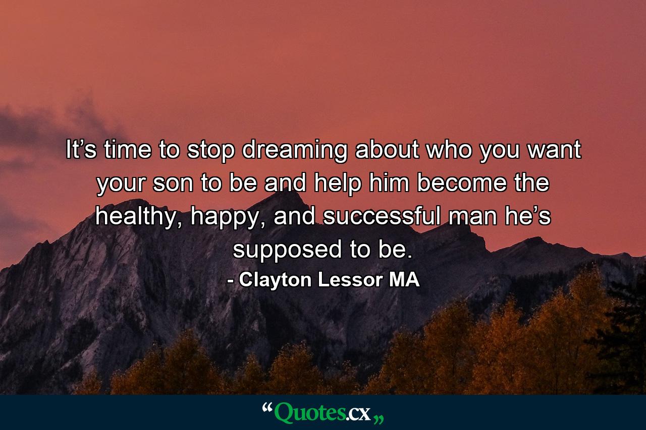 It’s time to stop dreaming about who you want your son to be and help him become the healthy, happy, and successful man he’s supposed to be. - Quote by Clayton Lessor MA