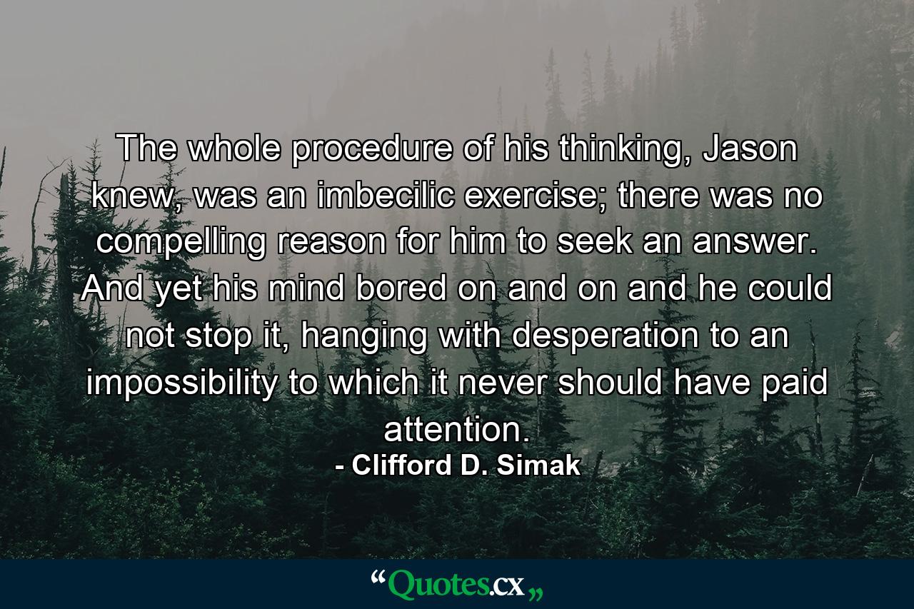 The whole procedure of his thinking, Jason knew, was an imbecilic exercise; there was no compelling reason for him to seek an answer. And yet his mind bored on and on and he could not stop it, hanging with desperation to an impossibility to which it never should have paid attention. - Quote by Clifford D. Simak