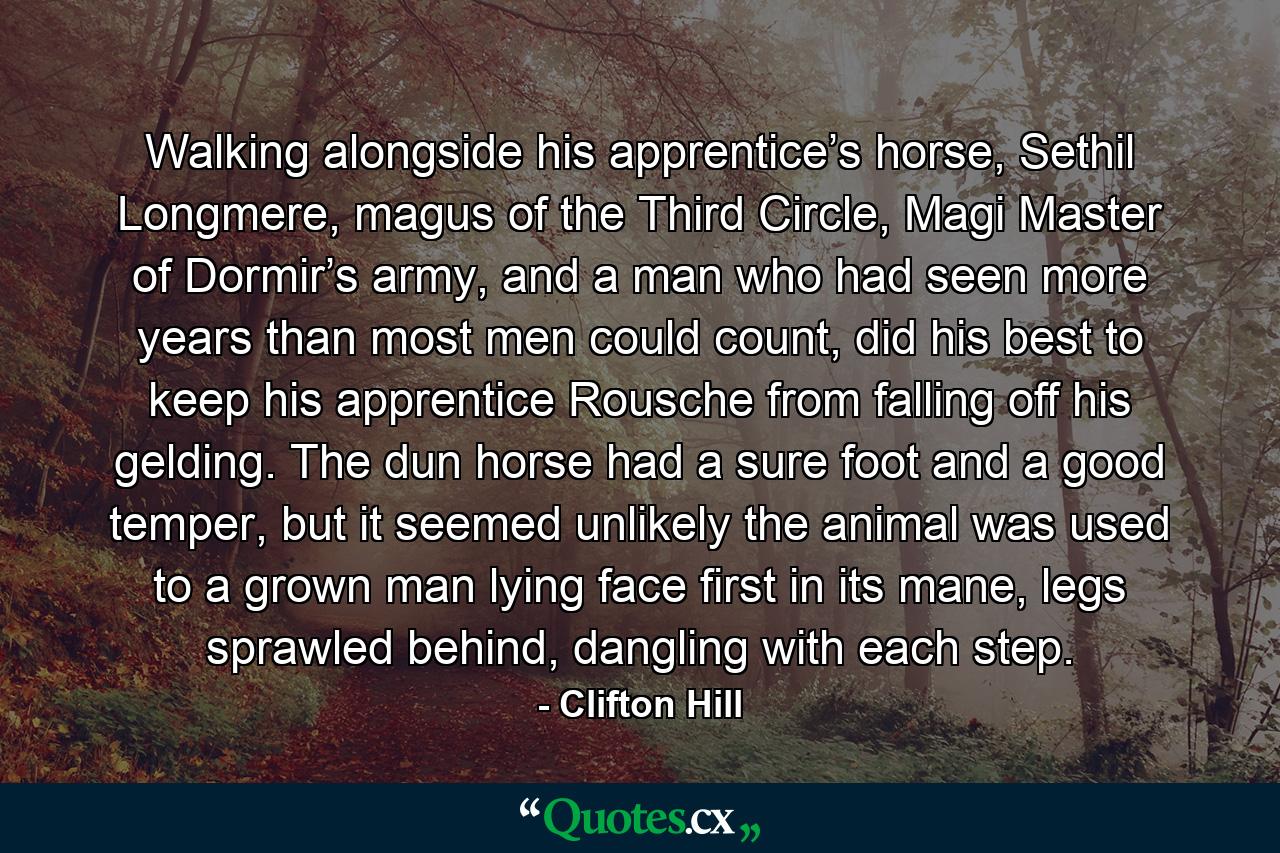 Walking alongside his apprentice’s horse, Sethil Longmere, magus of the Third Circle, Magi Master of Dormir’s army, and a man who had seen more years than most men could count, did his best to keep his apprentice Rousche from falling off his gelding. The dun horse had a sure foot and a good temper, but it seemed unlikely the animal was used to a grown man lying face first in its mane, legs sprawled behind, dangling with each step. - Quote by Clifton Hill