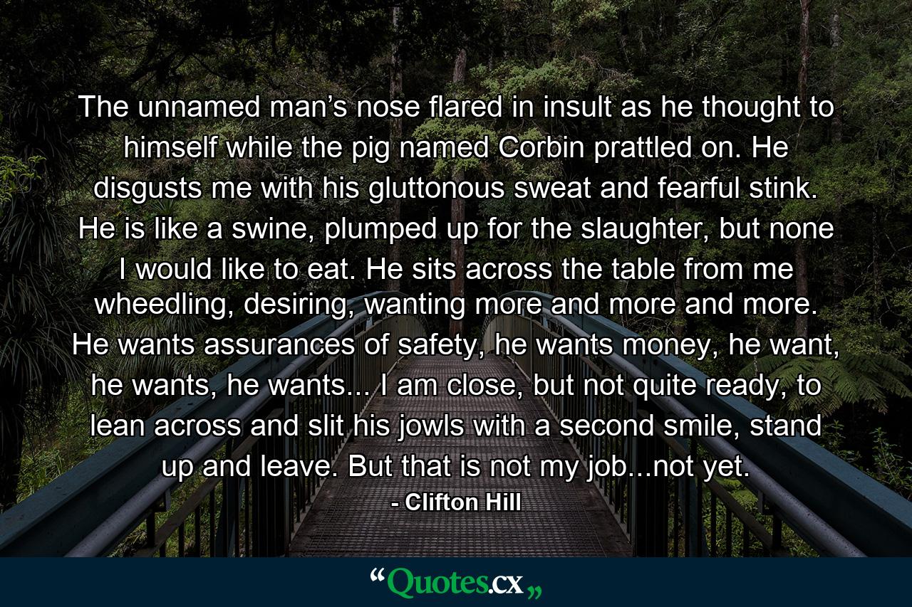 The unnamed man’s nose flared in insult as he thought to himself while the pig named Corbin prattled on. He disgusts me with his gluttonous sweat and fearful stink. He is like a swine, plumped up for the slaughter, but none I would like to eat. He sits across the table from me wheedling, desiring, wanting more and more and more. He wants assurances of safety, he wants money, he want, he wants, he wants... I am close, but not quite ready, to lean across and slit his jowls with a second smile, stand up and leave. But that is not my job...not yet. - Quote by Clifton Hill