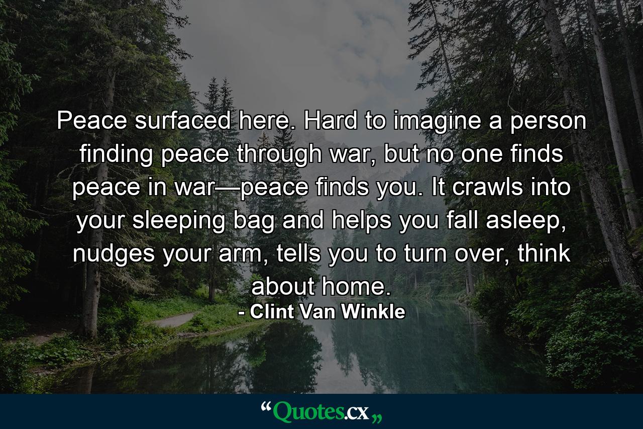 Peace surfaced here. Hard to imagine a person finding peace through war, but no one finds peace in war—peace finds you. It crawls into your sleeping bag and helps you fall asleep, nudges your arm, tells you to turn over, think about home. - Quote by Clint Van Winkle